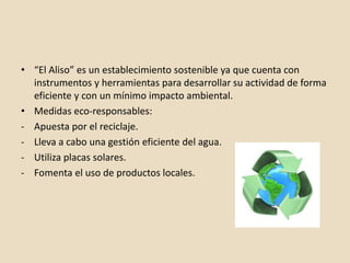 • “El Aliso” es un establecimiento sostenible ya que cuenta con
instrumentos y herramientas para desarrollar su actividad de forma
eficiente y con un mínimo impacto ambiental.
• Medidas eco-responsables:
- Apuesta por el reciclaje.
- Lleva a cabo una gestión eficiente del agua.
- Utiliza placas solares.
- Fomenta el uso de productos locales.
 