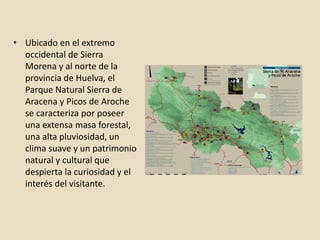 • Ubicado en el extremo
occidental de Sierra
Morena y al norte de la
provincia de Huelva, el
Parque Natural Sierra de
Aracena y Picos de Aroche
se caracteriza por poseer
una extensa masa forestal,
una alta pluviosidad, un
clima suave y un patrimonio
natural y cultural que
despierta la curiosidad y el
interés del visitante.
 