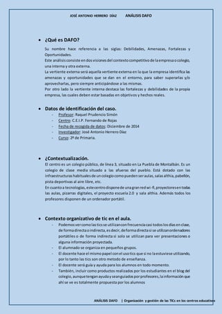 JOSÉ ANTONIO HERRERO DÍAZ ANÁLISIS DAFO
ANÁLISIS DAFO | Organización y gestión de las TICs en los centros educativos
 ¿Qué es DAFO?
Su nombre hace referencia a las siglas: Debilidades, Amenazas, Fortalezas y
Oportunidades.
Este análisisconsiste endosvisionesdel contextocompetitivode laempresaocolegio,
una interna y otra externa.
La vertiente externa será aquella vertiente externa en la que la empresa identifica las
amenazas y oportunidades que se dan en el entorno, para saber superarlas y/o
aprovecharlas, pero siempre anticipándose a las mismas.
Por otro lado la vertiente interna destaca las fortalezas y debilidades de la propia
empresa, las cuales deben estar basadas en objetivos y hechos reales.
 Datos de identificación del caso.
- Profesor: Raquel Prudencio Simón
- Centro: C.E.I.P. Fernando de Rojas
- Fecha de recogida de datos: Diciembre de 2014
- Investigador: José Antonio Herrero Díaz
- Curso: 2º de Primaria.
 ¿Contextualización.
El centro es un colegio público, de línea 3, situado en La Puebla de Montalbán. Es un
colegio de clase media situado a las afueras del pueblo. Está dotado con las
infraestructurashabitualesde uncolegiocomopuedenseraulas,salasalthia,pabellón,
pista deportivas al aire libre, etc.
En cuantoa tecnologías,estecentrodisponede unagranredwi-fi,proyectoresentodas
las aulas, pizarras digitales, el proyecto escuela 2.0 y sala althia. Además todos los
profesores disponen de un ordenador portátil.
 Contexto organizativo de tic en el aula.
- Podemosvercomolasticsse utilizanconfrecuenciacasi todoslosdíasenclase,
de formadirectaoindirecta,esdecir,deformadirectasi se utilizanordenadores
portátiles o de forma indirecta si solo se utilizan para ver presentaciones o
alguna información proyectada.
- El alumnado se organiza en pequeños grupos.
- El docente hace el mismopapel conel usotics que si no laestuviese utilizando,
por lo tanto las tics son otro metodo de enseñanza.
- El docente será guía y ayuda para los alumnos en todo momento.
- También, incluir como productos realizados por los estudiantes en el blog del
colegio,aunquetenganayudayseanguiadosporprofesores,lainformaciónque
ahí se ve es totalmente propuesta por los alumnos
 