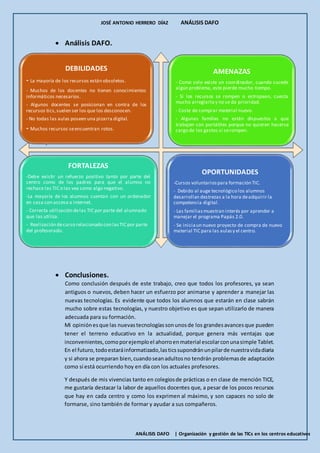 JOSÉ ANTONIO HERRERO DÍAZ ANÁLISIS DAFO
ANÁLISIS DAFO | Organización y gestión de las TICs en los centros educativos
DEBILIDADES
- La mayoría de los recursos están obsoletos.
- Muchos de los docentes no tienen conocimientos
informáticos necesarios.
- Algunos docentes se posicionan en contra de los
recursos tics,suelen ser los que los desconocen.
- No todas las aulas poseen una pizarra digital.
- Muchos recursos seencuentran rotos.
AMENAZAS
- Como solo existe un coordinador, cuando sucede
algún problema, este pierde mucho tiempo.
- Si los recursos se rompen o estropean, cuesta
mucho arreglarlo y no se da prioridad.
- Coste de comprar material nuevo.
- Algunas familias no están dispuestos a que
trabajen con portátiles porque no quieren hacerse
cargo de los gastos si serompen.
FORTALEZAS
-Debe existir un refuerzo positivo tanto por parte del
centro como de los padres para que el alumno no
rechace las TIC o las vea como algo negativo.
-La mayoría de los alumnos cuentan con un ordenador
en casa con acceso a internet.
- Correcta utilización delas TIC por parte del alumnado
que las utiliza.
- Realización decurso relacionado con lasTIC por parte
del profesorado.
OPORTUNIDADES
-Cursos voluntariospara formación TIC.
- Debido al auge tecnológico los alumnos
desarrollan destrezas a la hora deadquirir la
competencia digital.
- Las familiasmuestran interés por aprender a
manejar el programa Papás 2.0.
- Se iniciaun nuevo proyecto de compra de nuevo
material TIC para las aulasy el centro.
 Análisis DAFO.
-
 Conclusiones.
Como conclusión después de este trabajo, creo que todos los profesores, ya sean
antiguos o nuevos, deben hacer un esfuerzo por animarse y aprender a manejar las
nuevas tecnologías. Es evidente que todos los alumnos que estarán en clase sabrán
mucho sobre estas tecnologías, y nuestro objetivo es que sepan utilizarlo de manera
adecuada para su formación.
Mi opiniónesque las nuevastecnologíassonunosde los grandesavancesque pueden
tener el terreno educativo en la actualidad, porque genera más ventajas que
inconvenientes,comoporejemploel ahorroenmaterial escolarconunasimple Tablet.
En el futuro,todoestaráinformatizado,lasticssupondránunpilarde nuestravidadiaria
y si ahora se preparan bien,cuandoseanadultosno tendrán problemasde adaptación
como sí está ocurriendo hoy en día con los actuales profesores.
Y después de mis vivencias tanto en colegiosde prácticas o en clase de mención TICE,
me gustaría destacar la labor de aquellos docentes que, a pesar de los pocos recursos
que hay en cada centro y como los exprimen al máximo, y son capaces no solo de
formarse, sino también de formar y ayudar a sus compañeros.
 