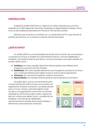 - DAFO
3
INTRODUCCIÓN
El siguiente análisis DAFO tiene su origen en los datos obtenidos por una ficha
realizada en el CEIP Miguel de Cervantes, localizado en Miguel Esteban (Toledo). Dicha
ficha ha sido realizada basándome en Practicum TICE del año anterior.
Destacar que el centro no contaba con un coordinador de TIC y que durante el
periodo de prácticas, en numerosas ocasiones afronté este papel.
¿QUÉ ES DAFO?
Un análisis DAFO es una metodología de estudio de la situación de una empresa o
un proyecto en el que se analizan las características internas, como las debilidades o
fortalezas; y la situación externa que tienen, como las amenazas o las oportunidades. Se
pueden definir como:
Fortalezas: Son todos aquellos elementos internos positivos que diferencial al
programa o proyecto de otros similares.
Debilidades: Son todos aquellos elementos que el programa o proyecto ya tiene y
que constituyen barreras para logran la buena marcha de la organización.
Amenazas: Son situaciones negativas, externas al proyecto.
Oportunidades: Son aquellos factores positivos que se generar en el entorno.
Se podría decir, que es una herramienta para
conocer la situación real en la que se encuentra una
organización empresa o proyecto y así poder planear
para un futuro, siendo su principal objetivo el de
ayudar a una organización a encontrar sus factores
estratégicos críticos para poder usarlos y apoyar en
ellos los cambios que deben hacer, consolidando las
fortalezas, minimizando las debilidades,
aprovechando las ventajas de las oportunidades, y
eliminando o reduciendo las amenazas
 