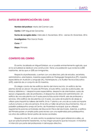 - DAFO
4
DATOS DE IDENTIFICACIÓN DEL CASO
Nombre del profesor: Maria del Carmen Lara
Centro: CEIP Miguel de Cervantes
Fecha de recogida datos: miércoles 2, Noviembre, 2016 - viernes 23, Diciembre, 2016
Investigadora: Pilar García Tirado
Curso: 1º
Etapa: Primaria
CONTEXTO DEL CENTRO
El centro, localizado en Miguel Esteban, es un pueblo eminentemente agrícola, que
en la actualidad se dedican a la construcción. Tiene una población que ronda los 6.000
habitantes, de los que un 20% son inmigrantes.
Respecto al profesorado, cuentan con una directora, jefa de estudios, secretaria,
administrativo, orientadora, maestras especialista en Pedagogía Terapéutica (PT), maestra
especialistas en Audición y Lenguaje (AL), fisioterapeuta, y la Auxiliar Técnica Educativa
(ATE), además de un conjunto de 25 maestros.
El colegio consta de tres edificios dentro del mismo recinto. Un edificio de tres
plantas donde se ubican 18 aulas de Primaria, el aula Althia, aula de audiovisuales, de
Música, biblioteca, 1 despacho para especialistas, despacho de orientadora, aulas de
apoyo y logopedia, sala de profesores y 3 despachos de dirección-administración. Un
edificio de una sola planta con 9 aulas para la Educación Infantil, sala de profesores y
servicios. Otro edificio de dos plantas con 4 aulas. Las aulas de la planta de abajo se
utilizan para impartir los talleres del AMPA. En la 1ª planta y en una de sus aulas se imparte
cultura rumana un día a la semana. En la otra un taller de pintura (Ayuntamiento). Hay un
pabellón polideportivo anejo al Centro, de titularidad municipal, que es utilizado
regularmente para las actividades de Educación Física del alumnado. Además, e edificio
de Primaria posee un amplio patio para recreo con una espléndida pista polideportiva.
Los otros dos edificios tienen patios de recreo acotados.
Respecto a las TIC, en este centro no podemos hacer gran referencia a ellas, ya
que son prácticamente inexistentes, no hay ningún proyecto que las incluyan, ni iniciativa
ni intención por parte del profesorado ni del equipo directivo.
 