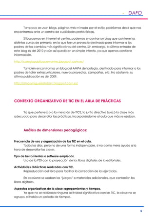 - DAFO
5
Tampoco se usan blogs, páginas web ni nada por el estilo, podríamos decir que nos
encontramos ante un centro de cualidades prehistóricas.
Si buscamos en internet el centro, podemos encontrar un blog que contiene los
distintos cursos de primaria, en lo que fue un proyecto destinado para informar a los
padres de los cambios más significativos del centro. Sin embargo, la última entrada de
este blog es del 2010 y aún así quedó en un simple intento, ya que apenas contiene
información.
http://colegiopublicocervantes.blogspot.com.es/
También encontramos un blog del AMPA del colegio, destinado para informar a los
padres de taller extracurriculares, nuevos proyectos, campañas, etc. No obstante, su
última publicación es del 2009.
http://ampamiguelesteban.blogspot.com.es/
CONTEXTO ORGANIZATIVO DE TIC EN EL AULA DE PRÁCTICAS
Ya que pertenezco a la mención de TICE, la junta directiva buscó la clase más
adecuada para desarrollar las prácticas, incorporándome al aula que más se usaban.
Análisis de dimensiones pedagógicas:
Frecuencia de uso y organización de las TIC en el aula.
Todos los días, pero no de una forma indispensable, si no como mera ayuda a la
hora de desarrollar las clases.
Tipo de herramientas o software empleado.
Uso de la PDI con la proyección de los libros digitales de la editoriales.
Actividades didácticas realizadas con TIC.
Reproducción del libro para facilitar la corrección de los ejercicios.
En ocasione se usaban los “juegos” o materiales adicionales, que contenían los
libros digitales.
Aspectos organizativos de la clase: agrupamientos y tiempos.
Ya que no se realizaba ninguna actividad significativa con las TIC, la clase no se
agrupa, ni había un periodo de tiempos.
 