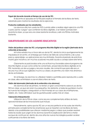 - DAFO
6
Papel del docente durante el tiempo de uso de las TIC.
El docente se apoyaba en la PDI para explicar el temario de los libros de texto,
sobretodo para mostrar los resultados de los ejercicios.
Productos realizados por los estudiantes.
Los alumnos sólo han usado las TICS cuando salían a realizar algún ejercicio a la PDI
o para usar los “juegos” que contienen los libros digitales, si se habían portado bien
durante la clase, ya que era una clase bastante revoltosa y salir a la PDI les motivaba
bastante.
SUBJETIVIDADES DE LOS AGENTES EDUCATIVOS
Visión del profesor sobre las TIC y el programa Mochila Digital en la región (derivada de la
entrevista al docente)
Mi tutora estaba muy a favor del uso de las TIC, siendo la única que ligeramente las
impulsaba en el centro, sin embargo por motivos de falta de conocimiento y de cursos
para su aprendizaje, sus aplicaciones era muy limitadas. Durante el periodo de prácticas
mostró gran iniciativa y en muchas ocasiones me pidió ayuda o consejo sobre este tema.
Claramente se posicionaba ante una actitud muy favorable sobre el programa de
Mochila Digital, ya que como antes he comentado, proyectaba los libros digitales en la
PDI, haciendo uso de sus juegos y recursos visuales. Me comentó que para ella era un
recurso muy útil ya que agilizaba mucho sus clases y le permitía una visión más dinámica
de las actividades.
Sin embargo, los alumnos no utilizaban tablets o portátiles para reproducirlo y usarlo
en clase, ellos se limitaban a usar el clásico libro de texto.
Visión del alumnado (derivada de la entrevista a los alumnos)
Mis alumnos al ser de primero, no tenían un gran conocimiento sobre el uso de las
TICS en clase, ya que aún eran muy pequeños. No obstante, a todos les gustaban mucho
las nuevas tecnologías y aseguraban un fácil manejo en sus casas de smarthphones,
tablets, etc. Todos afirmaban que les gustaría poder usarlas más en clase.
Valoración/interpretación
Utilización de la PDI en clase, como recurso complementario al libro de texto,
aprovechándose de las innovaciones que incluye.
Personalmente, opino que las TIC son un recurso perfecto en las aulas de infantil y
primaria para complementar las enseñanzas que se imparten con los libros de texto,
debido a las posibilidades que ofrecen mediante juegos o vídeos que pueden resolver
todas las dudas que surgen en los alumnos durante la explicación del tema a tratar;
aunque de continuar así, dentro de unos años las nuevas tecnologías pueden acabar
sustituyendo a los libros de texto.
 