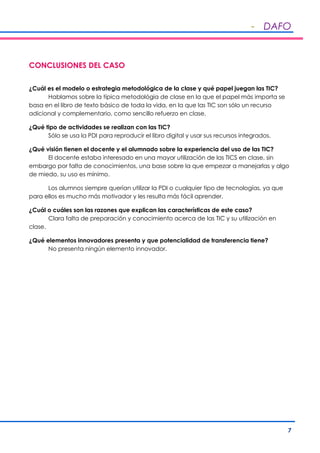 - DAFO
7
CONCLUSIONES DEL CASO
¿Cuál es el modelo o estrategia metodológica de la clase y qué papel juegan las TIC?
Hablamos sobre la típica metodológia de clase en la que el papel más importa se
basa en el libro de texto básico de toda la vida, en la que las TIC son sólo un recurso
adicional y complementario, como sencillo refuerzo en clase.
¿Qué tipo de actividades se realizan con las TIC?
Sólo se usa la PDI para reproducir el libro digital y usar sus recursos integrados.
¿Qué visión tienen el docente y el alumnado sobre la experiencia del uso de las TIC?
El docente estaba interesado en una mayor utilización de las TICS en clase, sin
embargo por falta de conocimientos, una base sobre la que empezar a manejarlas y algo
de miedo, su uso es mínimo.
Los alumnos siempre querían utilizar la PDI o cualquier tipo de tecnologías, ya que
para ellos es mucho más motivador y les resulta más fácil aprender.
¿Cuál o cuáles son las razones que explican las características de este caso?
Clara falta de preparación y conocimiento acerca de las TIC y su utilización en
clase.
¿Qué elementos innovadores presenta y que potencialidad de transferencia tiene?
No presenta ningún elemento innovador.
 