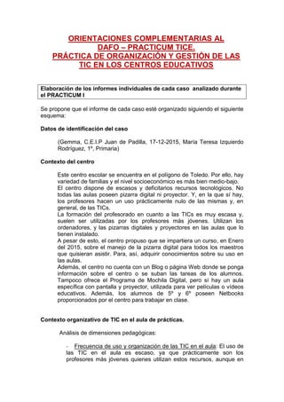 ORIENTACIONES COMPLEMENTARIAS AL
DAFO – PRACTICUM TICE.
PRÁCTICA DE ORGANIZACIÓN Y GESTIÓN DE LAS
TIC EN LOS CENTROS EDUCATIVOS
Elaboración de los informes individuales de cada caso analizado durante
el PRACTICUM I
Se propone que el informe de cada caso esté organizado siguiendo el siguiente
esquema:
Datos de identificación del caso
(Gemma, C.E.I.P Juan de Padilla, 17-12-2015, María Teresa Izquierdo
Rodríguez, 1º, Primaria)
Contexto del centro
Este centro escolar se encuentra en el polígono de Toledo. Por ello, hay
variedad de familias y el nivel socioeconómico es más bien medio-bajo.
El centro dispone de escasos y deficitarios recursos tecnológicos. No
todas las aulas poseen pizarra digital ni proyector. Y, en la que sí hay,
los profesores hacen un uso prácticamente nulo de las mismas y, en
general, de las TICs.
La formación del profesorado en cuanto a las TICs es muy escasa y,
suelen ser utilizadas por los profesores más jóvenes. Utilizan los
ordenadores, y las pizarras digitales y proyectores en las aulas que lo
tienen instalado.
A pesar de esto, el centro propuso que se impartiera un curso, en Enero
del 2015, sobre el manejo de la pizarra digital para todos los maestros
que quisieran asistir. Para, así, adquirir conocimientos sobre su uso en
las aulas.
Además, el centro no cuenta con un Blog o página Web donde se ponga
información sobre el centro o se suban las tareas de los alumnos.
Tampoco ofrece el Programa de Mochila Digital, pero sí hay un aula
específica con pantalla y proyector, utilizada para ver películas o vídeos
educativos. Además, los alumnos de 5º y 6º poseen Netbooks
proporcionados por el centro para trabajar en clase.
Contexto organizativo de TIC en el aula de prácticas.
Análisis de dimensiones pedagógicas:
- Frecuencia de uso y organización de las TIC en el aula: El uso de
las TIC en el aula es escaso, ya que prácticamente son los
profesores más jóvenes quienes utilizan estos recursos, aunque en
 