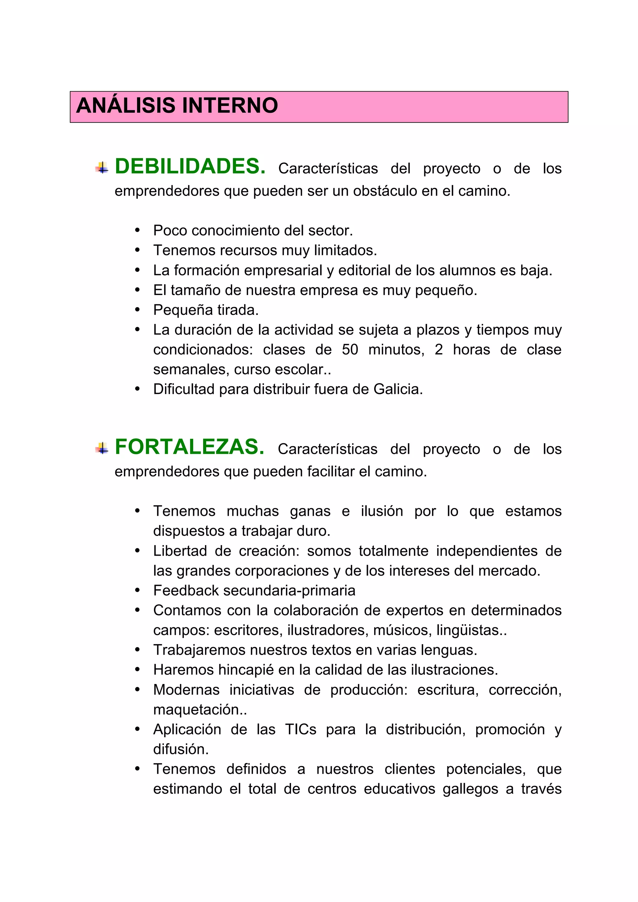 ANÁLISIS INTERNO
DEBILIDADES. Características del proyecto o de los
emprendedores que pueden ser un obstáculo en el camino.
• Poco conocimiento del sector.
• Tenemos recursos muy limitados.
• La formación empresarial y editorial de los alumnos es baja.
• El tamaño de nuestra empresa es muy pequeño.
• Pequeña tirada.
• La duración de la actividad se sujeta a plazos y tiempos muy
condicionados: clases de 50 minutos, 2 horas de clase
semanales, curso escolar..
• Dificultad para distribuir fuera de Galicia.
FORTALEZAS. Características del proyecto o de los
emprendedores que pueden facilitar el camino.
• Tenemos muchas ganas e ilusión por lo que estamos
dispuestos a trabajar duro.
• Libertad de creación: somos totalmente independientes de
las grandes corporaciones y de los intereses del mercado.
• Feedback secundaria-primaria
• Contamos con la colaboración de expertos en determinados
campos: escritores, ilustradores, músicos, lingüistas..
• Trabajaremos nuestros textos en varias lenguas.
• Haremos hincapié en la calidad de las ilustraciones.
• Modernas iniciativas de producción: escritura, corrección,
maquetación..
• Aplicación de las TICs para la distribución, promoción y
difusión.
• Tenemos definidos a nuestros clientes potenciales, que
estimando el total de centros educativos gallegos a través
 