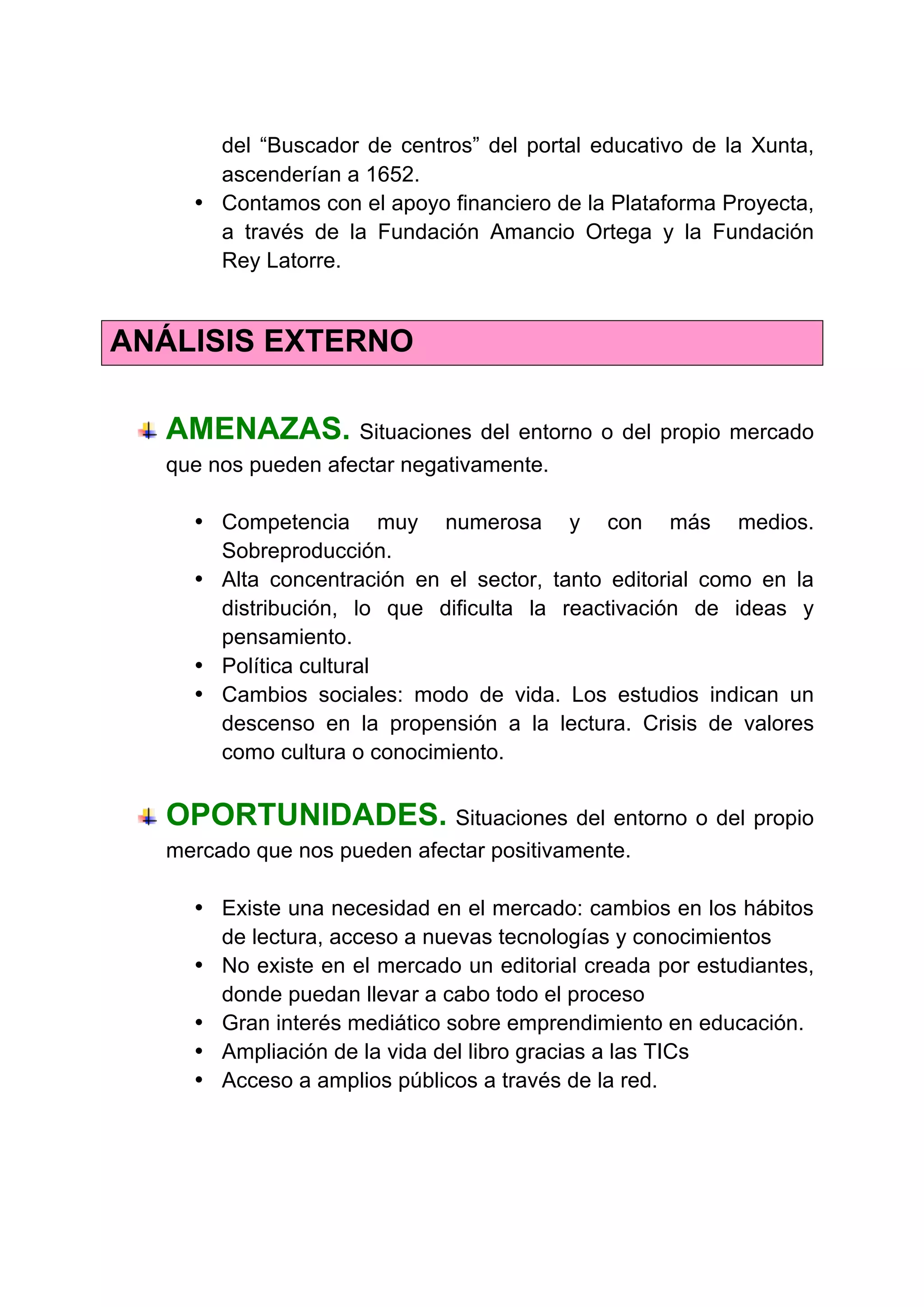 del “Buscador de centros” del portal educativo de la Xunta,
ascenderían a 1652.
• Contamos con el apoyo financiero de la Plataforma Proyecta,
a través de la Fundación Amancio Ortega y la Fundación
Rey Latorre.
ANÁLISIS EXTERNO
AMENAZAS. Situaciones del entorno o del propio mercado
que nos pueden afectar negativamente.
• Competencia muy numerosa y con más medios.
Sobreproducción.
• Alta concentración en el sector, tanto editorial como en la
distribución, lo que dificulta la reactivación de ideas y
pensamiento.
• Política cultural
• Cambios sociales: modo de vida. Los estudios indican un
descenso en la propensión a la lectura. Crisis de valores
como cultura o conocimiento.
OPORTUNIDADES. Situaciones del entorno o del propio
mercado que nos pueden afectar positivamente.
• Existe una necesidad en el mercado: cambios en los hábitos
de lectura, acceso a nuevas tecnologías y conocimientos
• No existe en el mercado un editorial creada por estudiantes,
donde puedan llevar a cabo todo el proceso
• Gran interés mediático sobre emprendimiento en educación.
• Ampliación de la vida del libro gracias a las TICs
• Acceso a amplios públicos a través de la red.
	
  
 