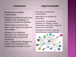 Rechazo de los medios
tradicionales.
Políticas estatales de países que
impiden a sus ciudadanos el
acceso a los entornos digitales.
Restricciones al derecho de
autor, leyes contra las copias no
autorizadas.
Rechazo en el ambiente
educativo, por considerarse
amenaza para la educación
presencial,
http://edumorfosis.blogspot.co
m/2011/03/educadores-00-
excusas-para-rechazar-la.html
Incremento constante de
consumidores.
Masividad en la difusión de
contenidos,
Consumismo, necesidad de
mantener el contacto, poseer
información, Aplicable a todas las
escalas de la economía.
Posibilidad de decidir sobre los
contenidos que se quieren ver.
 Amenazas  Oportunidades
 