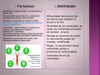 Inmediatez, se puede acceder a la información en
tiempo real.
El conocimiento es participativo, colaborativo.
Encuentros sincrónicos, Interactividad.
Prosumer, el consumidor es también creador,
http://www.slideshare.net/sergioges/prosumer-el-
nuevo-consumidor-20
Transmedia, “contar historias a la gente de la
manera en que ellos quieren hablar y
comunicarse”, Jeff Gómez
http://www.eltiempo.com/tecnologia/internet/ART
ICULO-WEB-NEW_NOTA_INTERIOR-13044949.html
Hipertextos, oportunidad de acceder a más
información desde un mismo texto
Dificultades técnicas en los
servidores que impiden el
acceso a la red.
Veracidad de los contenidos, no
todos los contenidos provienen
de fuentes veraces.
Pérdida de derechos de autor,
la información puede ser
tomada, modificada.
Plagio, la red permite tomar
contenidos ajenos y
presentarlos como propios.
Contradicción en los
contenidos.
 Fortalezas  Debilidades
 