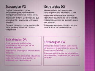 Estrategias DA
Crear campañas publicitarias
promoviendo las ventajas de los
entornos digitales.
Alternativas tecnológicas ante las fallas
de la red.
Promoción en los ambientes educativos
como herramientas que pueden ser
utilizadas para la enseñanza.
Estrategias FA
Utilizar las redes sociales como forma
de promover la participación y usos de
los entornos digitales.
Promover políticas que permitan el uso
de contenidos, respetando los derechos
de autor.
Estrategias FO
Emplear la inmediatez de las
herramientas para actividades que
impliquen generación de nuevas ideas.
Realización de foros participativos, que
promuevan la ejecución de actividades
grupales.
Construir nuevos conceptos mediante la
participación y análisis de criterios
compartidos.
Estrategias DO
Mejorar calidad de los servidores,
ampliar posibilidad de acceso a la red.
Establecer estrategias que permitan
identificar los autores de los contenidos,
independientemente de que sean usados
por terceros.
Establecer una marca, firma o ruta que
lleve al autor de los documentos.
 