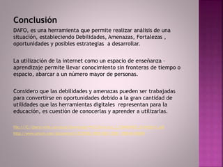 Conclusión
DAFO, es una herramienta que permite realizar análisis de una
situación, estableciendo Debilidades, Amenazas, Fortalezas ,
oportunidades y posibles estrategias a desarrollar.
La utilización de la internet como un espacio de enseñanza –
aprendizaje permite llevar conocimiento sin fronteras de tiempo o
espacio, abarcar a un número mayor de personas.
Considero que las debilidades y amenazas pueden ser trabajadas
para convertirse en oportunidades debido a la gran cantidad de
utilidades que las herramientas digitales representan para la
educación, es cuestión de conocerlas y aprender a utilizarlas.
file:///C:/Users/ninfa.carrascal/Downloads/Pr%C3%A1ctica_2_CDMRUNED_2014%20(1).pdf
http://www.urturn.com/documents/C522FB82-5850-0001-2D81-1EBB4A10D090
 