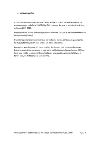 ORGANIZACIÓN Y GESTIÓN DE LAS TIC EN LOS CENTROS EDUCATIVOS. UCLM Página 3
1. INTRODUCCIÓN
A continuación muestro un informe DAFO, realizado a partir de la obtención de los
datos recogidos en la ficha PRACTICUM TICE realizada durante el periodo de prácticas
del curso 2013-2014.
Las prácticas las realicé en el colegio público Jaime de Foxá, en el barrio Santa María de
Benquerencia (Toledo).
Durante la primera semana me movía por todos los cursos, conociendo y analizando
las nuevas tecnologías en cada una de las clases y los ciclos.
Las nuevas tecnologías en el centro estaban distribuidas tanto en Infantil como en
Primaria, además de contar con el aula Althia y el Aula especial para alumnos ACNEAE.
Cada aula estaba correctamente equipada con un proyector, pizarra digital y en el
tercer ciclo, un Netbook para cada alumno.
 