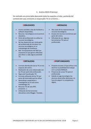 ORGANIZACIÓN Y GESTIÓN DE LAS TIC EN LOS CENTROS EDUCATIVOS. UCLM Página 5
3. Análisis DAFO (Prácticas)
He realizado una única tabla abarcando todos los aspectos a tratar, partiendo del
contexto del caso, entrevista al responsable TIC en el Centro…:
DEBILIDADES
 Escasa cantidad y tipo de hardware y
software disponibles.
 Recursos tecnológicos se encuentran
obsoletos.
 Parte del profesorado no utiliza los
recursos tecnológicos.
 No hay disposición por cierta parte
del profesorado de introducir los
recursos tecnológicos en su
metodología de enseñanza.
 Mal funcionamiento del WIFI (en
ocasiones) lo que genera dificultad
para llevar a cabo alguna actividad
TIC.
AMENAZAS
 Alto coste de las reparaciones de
recursos tecnológicos.
 Escasez de recursos económicos por
parte del centro.
 Dificultad de uso algunas
herramientas TIC para el
profesorado.
FORTALEZAS
 Correcta distribución de las TIC en los
espacios del centro.
 Realización de curso relacionado con
las TIC por parte del profesorado.
 Figura del Coordinador TIC
 Correcta utilización de las TIC por
parte del alumnado que las utiliza.
 Aprendizaje cooperativo e
investigación en el aula como
metodología TIC.
 Recursos TIC de aula (PDI,
proyector…).
 Utilización de herramientas
educativas como Blogger, Youtube…
OPORTUNIDADES
 Proyecto Escuela 2.0 que ofrece a los
alumnos la posibilidad de trabajar
con su propio Netbook.
 Presencia de cursos TIC para el
profesorado.
 Debido al auge tecnológico los
alumnos desarrollan destrezas a la
hora de adquirir la competencia
digital.
 