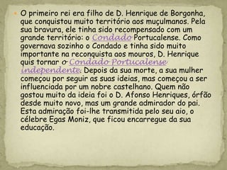  O primeiro rei era filho de D. Henrique de Borgonha,
 que conquistou muito território aos muçulmanos. Pela
 sua bravura, ele tinha sido recompensado com um
 grande território: o Condado Portucalense. Como
 governava sozinho o Condado e tinha sido muito
 importante na reconquista aos mouros, D. Henrique
 quis tornar o Condado Portucalense
 independente. Depois da sua morte, a sua mulher
 começou por seguir as suas ideias, mas começou a ser
 influenciada por um nobre castelhano. Quem não
 gostou muito da ideia foi o D. Afonso Henriques, órfão
 desde muito novo, mas um grande admirador do pai.
 Esta admiração foi-lhe transmitida pelo seu aio, o
 célebre Egas Moniz, que ficou encarregue da sua
 educação.
 