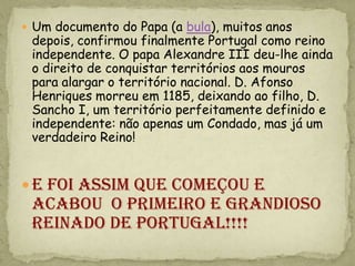  Um documento do Papa (a bula), muitos anos
 depois, confirmou finalmente Portugal como reino
 independente. O papa Alexandre III deu-lhe ainda
 o direito de conquistar territórios aos mouros
 para alargar o território nacional. D. Afonso
 Henriques morreu em 1185, deixando ao filho, D.
 Sancho I, um território perfeitamente definido e
 independente: não apenas um Condado, mas já um
 verdadeiro Reino!


 E foi assim que começou e
 acabou o primeiro e grandioso
 reinado de portugal!!!!
 