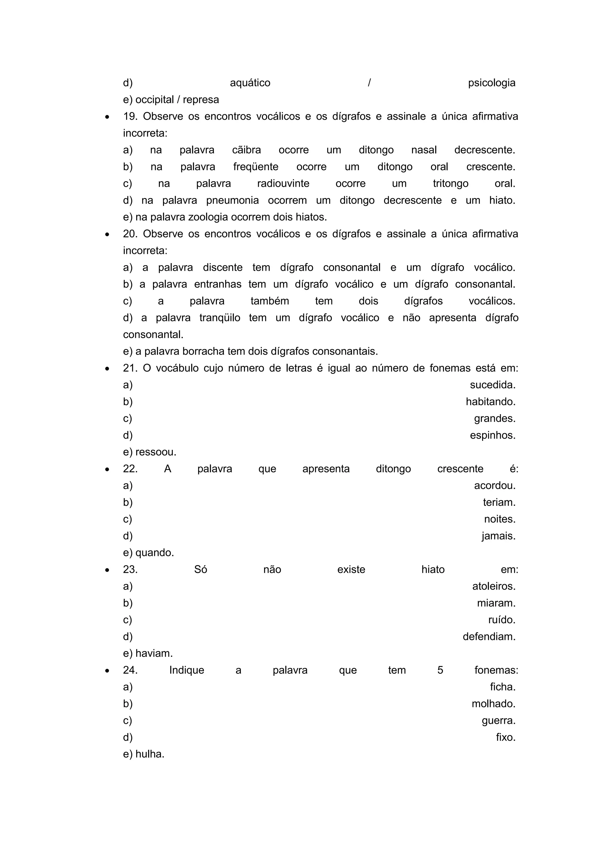 d) aquático / psicologia
e) occipital / represa
19. Observe os encontros vocálicos e os dígrafos e assinale a única afirmativa
incorreta:
a) na palavra cãibra ocorre um ditongo nasal decrescente.
b) na palavra freqüente ocorre um ditongo oral crescente.
c) na palavra radiouvinte ocorre um tritongo oral.
d) na palavra pneumonia ocorrem um ditongo decrescente e um hiato.
e) na palavra zoologia ocorrem dois hiatos.
20. Observe os encontros vocálicos e os dígrafos e assinale a única afirmativa
incorreta:
a) a palavra discente tem dígrafo consonantal e um dígrafo vocálico.
b) a palavra entranhas tem um dígrafo vocálico e um dígrafo consonantal.
c) a palavra também tem dois dígrafos vocálicos.
d) a palavra tranqüilo tem um dígrafo vocálico e não apresenta dígrafo
consonantal.
e) a palavra borracha tem dois dígrafos consonantais.
21. O vocábulo cujo número de letras é igual ao número de fonemas está em:
a) sucedida.
b) habitando.
c) grandes.
d) espinhos.
e) ressoou.
22. A palavra que apresenta ditongo crescente é:
a) acordou.
b) teriam.
c) noites.
d) jamais.
e) quando.
23. Só não existe hiato em:
a) atoleiros.
b) miaram.
c) ruído.
d) defendiam.
e) haviam.
24. Indique a palavra que tem 5 fonemas:
a) ficha.
b) molhado.
c) guerra.
d) fixo.
e) hulha.
 