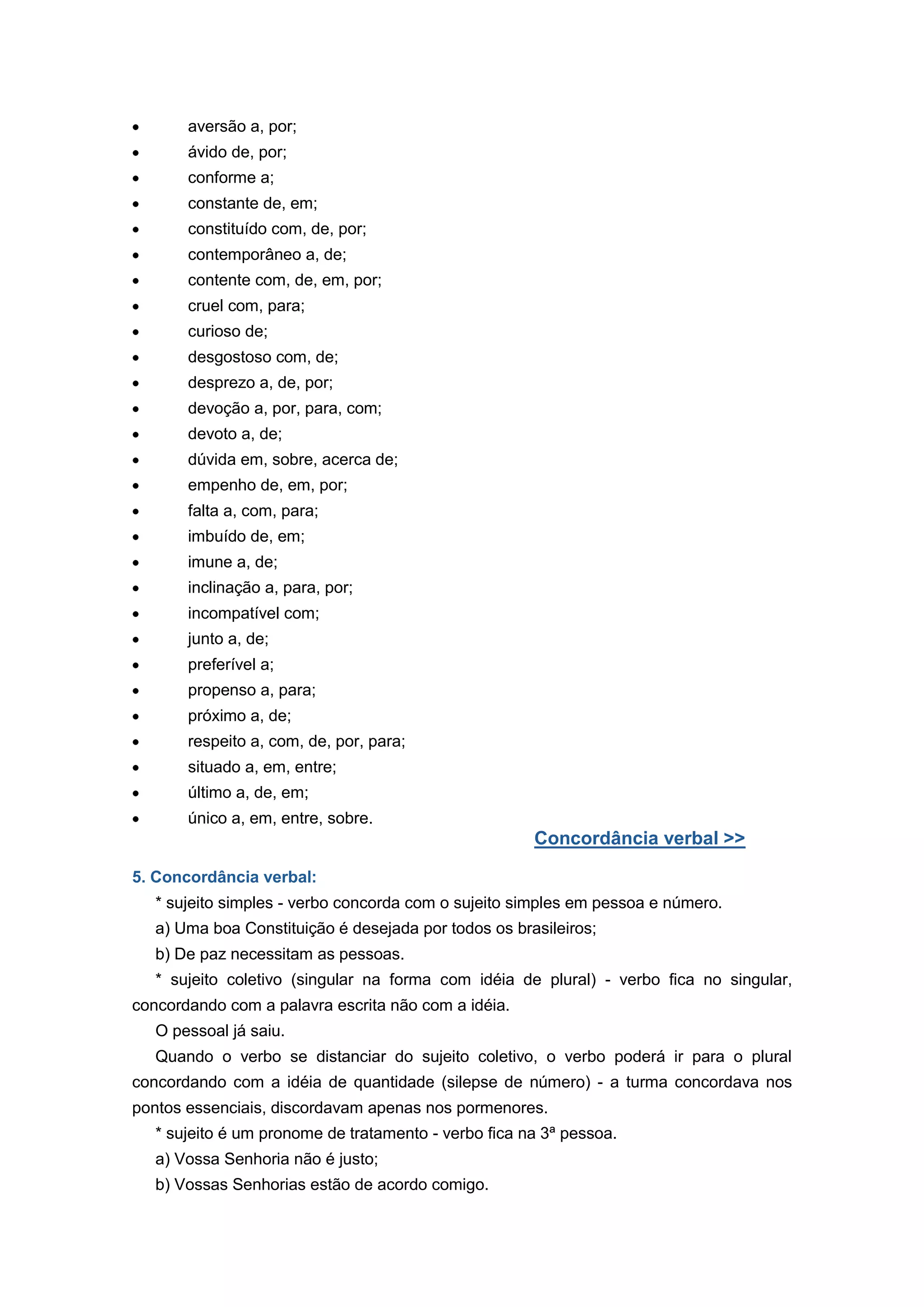 aversão a, por;
ávido de, por;
conforme a;
constante de, em;
constituído com, de, por;
contemporâneo a, de;
contente com, de, em, por;
cruel com, para;
curioso de;
desgostoso com, de;
desprezo a, de, por;
devoção a, por, para, com;
devoto a, de;
dúvida em, sobre, acerca de;
empenho de, em, por;
falta a, com, para;
imbuído de, em;
imune a, de;
inclinação a, para, por;
incompatível com;
junto a, de;
preferível a;
propenso a, para;
próximo a, de;
respeito a, com, de, por, para;
situado a, em, entre;
último a, de, em;
único a, em, entre, sobre.
Concordância verbal >>
5. Concordância verbal:
* sujeito simples - verbo concorda com o sujeito simples em pessoa e número.
a) Uma boa Constituição é desejada por todos os brasileiros;
b) De paz necessitam as pessoas.
* sujeito coletivo (singular na forma com idéia de plural) - verbo fica no singular,
concordando com a palavra escrita não com a idéia.
O pessoal já saiu.
Quando o verbo se distanciar do sujeito coletivo, o verbo poderá ir para o plural
concordando com a idéia de quantidade (silepse de número) - a turma concordava nos
pontos essenciais, discordavam apenas nos pormenores.
* sujeito é um pronome de tratamento - verbo fica na 3ª pessoa.
a) Vossa Senhoria não é justo;
b) Vossas Senhorias estão de acordo comigo.
 