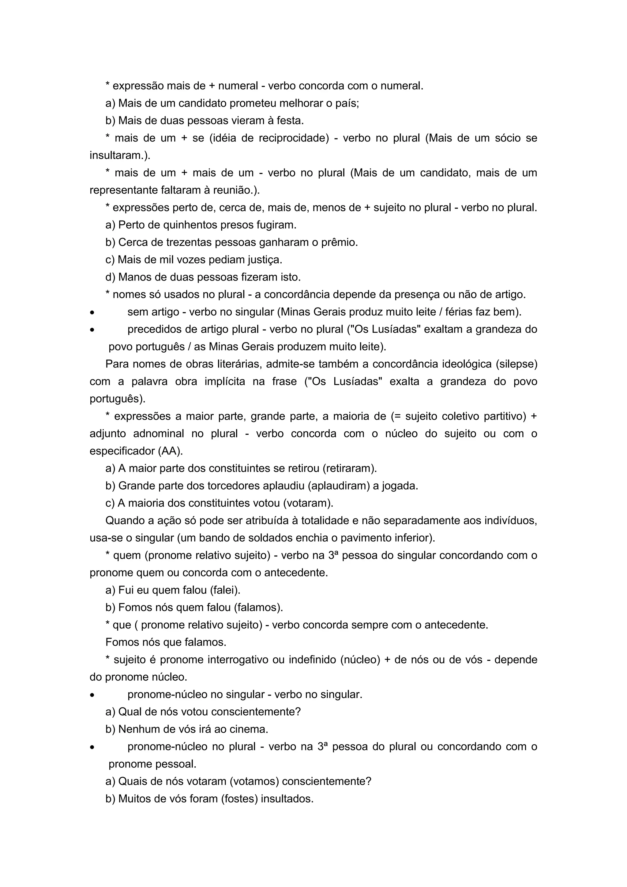 * expressão mais de + numeral - verbo concorda com o numeral.
a) Mais de um candidato prometeu melhorar o país;
b) Mais de duas pessoas vieram à festa.
* mais de um + se (idéia de reciprocidade) - verbo no plural (Mais de um sócio se
insultaram.).
* mais de um + mais de um - verbo no plural (Mais de um candidato, mais de um
representante faltaram à reunião.).
* expressões perto de, cerca de, mais de, menos de + sujeito no plural - verbo no plural.
a) Perto de quinhentos presos fugiram.
b) Cerca de trezentas pessoas ganharam o prêmio.
c) Mais de mil vozes pediam justiça.
d) Manos de duas pessoas fizeram isto.
* nomes só usados no plural - a concordância depende da presença ou não de artigo.
sem artigo - verbo no singular (Minas Gerais produz muito leite / férias faz bem).
precedidos de artigo plural - verbo no plural ("Os Lusíadas" exaltam a grandeza do
povo português / as Minas Gerais produzem muito leite).
Para nomes de obras literárias, admite-se também a concordância ideológica (silepse)
com a palavra obra implícita na frase ("Os Lusíadas" exalta a grandeza do povo
português).
* expressões a maior parte, grande parte, a maioria de (= sujeito coletivo partitivo) +
adjunto adnominal no plural - verbo concorda com o núcleo do sujeito ou com o
especificador (AA).
a) A maior parte dos constituintes se retirou (retiraram).
b) Grande parte dos torcedores aplaudiu (aplaudiram) a jogada.
c) A maioria dos constituintes votou (votaram).
Quando a ação só pode ser atribuída à totalidade e não separadamente aos indivíduos,
usa-se o singular (um bando de soldados enchia o pavimento inferior).
* quem (pronome relativo sujeito) - verbo na 3ª pessoa do singular concordando com o
pronome quem ou concorda com o antecedente.
a) Fui eu quem falou (falei).
b) Fomos nós quem falou (falamos).
* que ( pronome relativo sujeito) - verbo concorda sempre com o antecedente.
Fomos nós que falamos.
* sujeito é pronome interrogativo ou indefinido (núcleo) + de nós ou de vós - depende
do pronome núcleo.
pronome-núcleo no singular - verbo no singular.
a) Qual de nós votou conscientemente?
b) Nenhum de vós irá ao cinema.
pronome-núcleo no plural - verbo na 3ª pessoa do plural ou concordando com o
pronome pessoal.
a) Quais de nós votaram (votamos) conscientemente?
b) Muitos de vós foram (fostes) insultados.
 