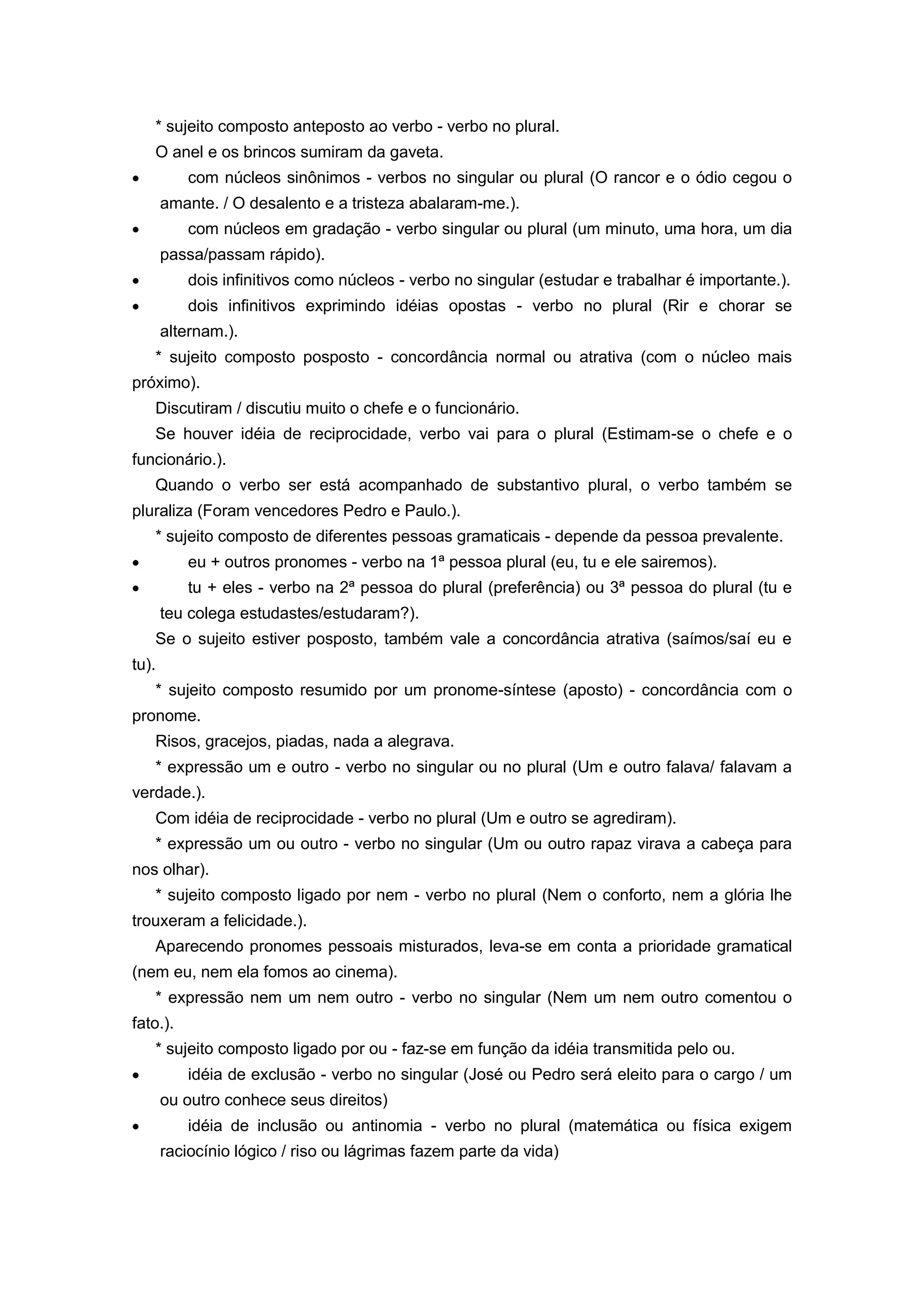 * sujeito composto anteposto ao verbo - verbo no plural.
O anel e os brincos sumiram da gaveta.
com núcleos sinônimos - verbos no singular ou plural (O rancor e o ódio cegou o
amante. / O desalento e a tristeza abalaram-me.).
com núcleos em gradação - verbo singular ou plural (um minuto, uma hora, um dia
passa/passam rápido).
dois infinitivos como núcleos - verbo no singular (estudar e trabalhar é importante.).
dois infinitivos exprimindo idéias opostas - verbo no plural (Rir e chorar se
alternam.).
* sujeito composto posposto - concordância normal ou atrativa (com o núcleo mais
próximo).
Discutiram / discutiu muito o chefe e o funcionário.
Se houver idéia de reciprocidade, verbo vai para o plural (Estimam-se o chefe e o
funcionário.).
Quando o verbo ser está acompanhado de substantivo plural, o verbo também se
pluraliza (Foram vencedores Pedro e Paulo.).
* sujeito composto de diferentes pessoas gramaticais - depende da pessoa prevalente.
eu + outros pronomes - verbo na 1ª pessoa plural (eu, tu e ele sairemos).
tu + eles - verbo na 2ª pessoa do plural (preferência) ou 3ª pessoa do plural (tu e
teu colega estudastes/estudaram?).
Se o sujeito estiver posposto, também vale a concordância atrativa (saímos/saí eu e
tu).
* sujeito composto resumido por um pronome-síntese (aposto) - concordância com o
pronome.
Risos, gracejos, piadas, nada a alegrava.
* expressão um e outro - verbo no singular ou no plural (Um e outro falava/ falavam a
verdade.).
Com idéia de reciprocidade - verbo no plural (Um e outro se agrediram).
* expressão um ou outro - verbo no singular (Um ou outro rapaz virava a cabeça para
nos olhar).
* sujeito composto ligado por nem - verbo no plural (Nem o conforto, nem a glória lhe
trouxeram a felicidade.).
Aparecendo pronomes pessoais misturados, leva-se em conta a prioridade gramatical
(nem eu, nem ela fomos ao cinema).
* expressão nem um nem outro - verbo no singular (Nem um nem outro comentou o
fato.).
* sujeito composto ligado por ou - faz-se em função da idéia transmitida pelo ou.
idéia de exclusão - verbo no singular (José ou Pedro será eleito para o cargo / um
ou outro conhece seus direitos)
idéia de inclusão ou antinomia - verbo no plural (matemática ou física exigem
raciocínio lógico / riso ou lágrimas fazem parte da vida)
 
