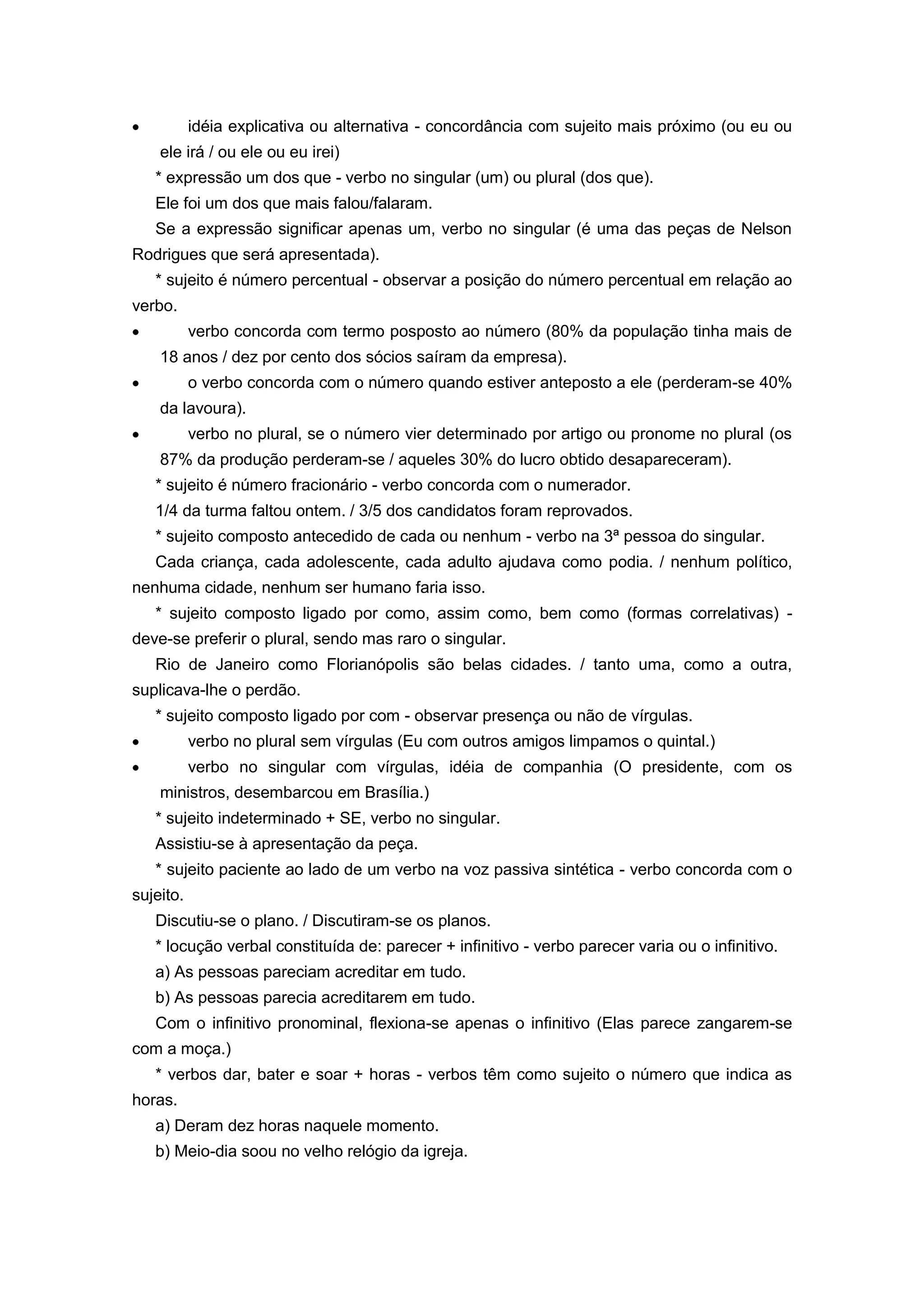 idéia explicativa ou alternativa - concordância com sujeito mais próximo (ou eu ou
ele irá / ou ele ou eu irei)
* expressão um dos que - verbo no singular (um) ou plural (dos que).
Ele foi um dos que mais falou/falaram.
Se a expressão significar apenas um, verbo no singular (é uma das peças de Nelson
Rodrigues que será apresentada).
* sujeito é número percentual - observar a posição do número percentual em relação ao
verbo.
verbo concorda com termo posposto ao número (80% da população tinha mais de
18 anos / dez por cento dos sócios saíram da empresa).
o verbo concorda com o número quando estiver anteposto a ele (perderam-se 40%
da lavoura).
verbo no plural, se o número vier determinado por artigo ou pronome no plural (os
87% da produção perderam-se / aqueles 30% do lucro obtido desapareceram).
* sujeito é número fracionário - verbo concorda com o numerador.
1/4 da turma faltou ontem. / 3/5 dos candidatos foram reprovados.
* sujeito composto antecedido de cada ou nenhum - verbo na 3ª pessoa do singular.
Cada criança, cada adolescente, cada adulto ajudava como podia. / nenhum político,
nenhuma cidade, nenhum ser humano faria isso.
* sujeito composto ligado por como, assim como, bem como (formas correlativas) -
deve-se preferir o plural, sendo mas raro o singular.
Rio de Janeiro como Florianópolis são belas cidades. / tanto uma, como a outra,
suplicava-lhe o perdão.
* sujeito composto ligado por com - observar presença ou não de vírgulas.
verbo no plural sem vírgulas (Eu com outros amigos limpamos o quintal.)
verbo no singular com vírgulas, idéia de companhia (O presidente, com os
ministros, desembarcou em Brasília.)
* sujeito indeterminado + SE, verbo no singular.
Assistiu-se à apresentação da peça.
* sujeito paciente ao lado de um verbo na voz passiva sintética - verbo concorda com o
sujeito.
Discutiu-se o plano. / Discutiram-se os planos.
* locução verbal constituída de: parecer + infinitivo - verbo parecer varia ou o infinitivo.
a) As pessoas pareciam acreditar em tudo.
b) As pessoas parecia acreditarem em tudo.
Com o infinitivo pronominal, flexiona-se apenas o infinitivo (Elas parece zangarem-se
com a moça.)
* verbos dar, bater e soar + horas - verbos têm como sujeito o número que indica as
horas.
a) Deram dez horas naquele momento.
b) Meio-dia soou no velho relógio da igreja.
 