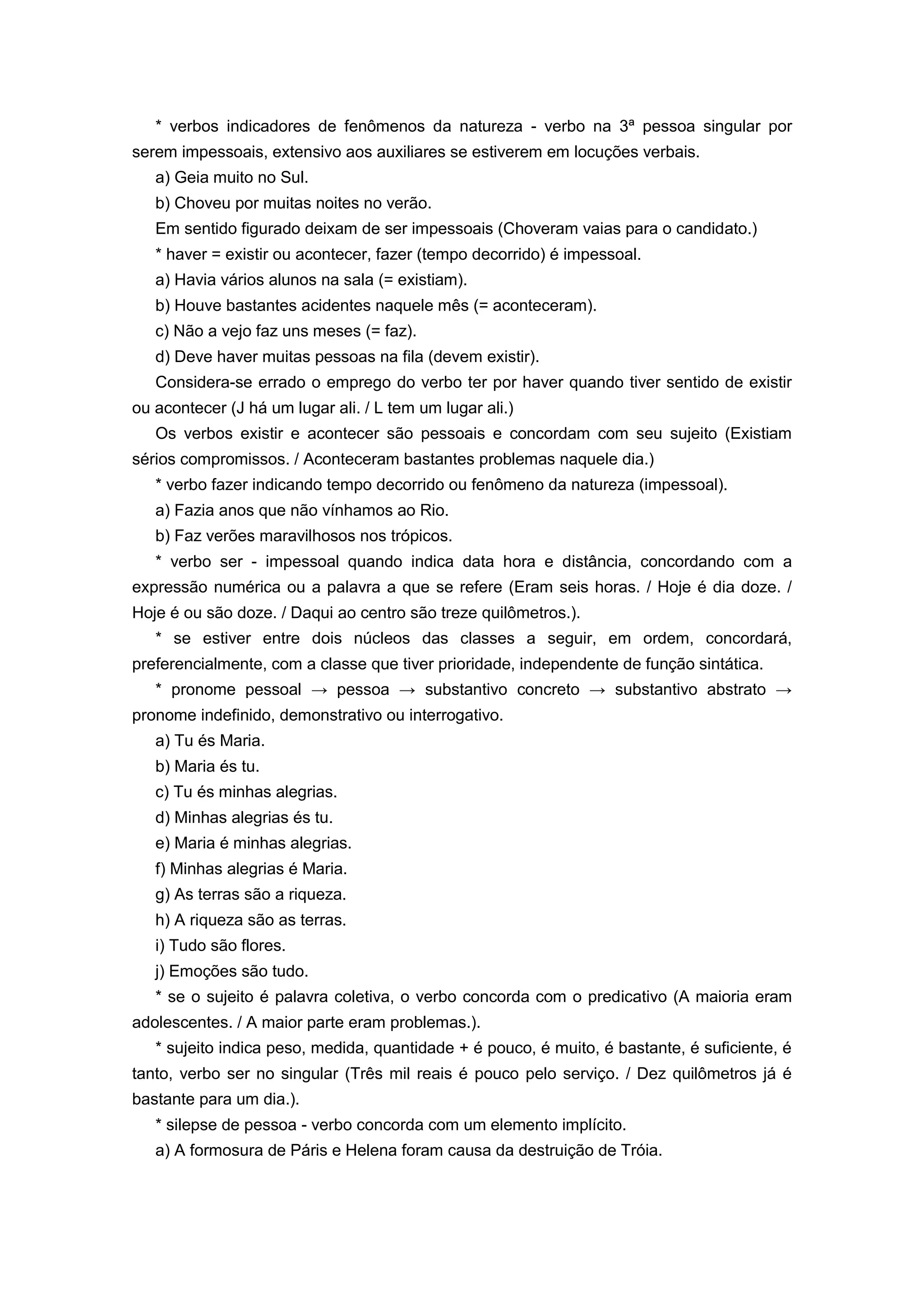* verbos indicadores de fenômenos da natureza - verbo na 3ª pessoa singular por
serem impessoais, extensivo aos auxiliares se estiverem em locuções verbais.
a) Geia muito no Sul.
b) Choveu por muitas noites no verão.
Em sentido figurado deixam de ser impessoais (Choveram vaias para o candidato.)
* haver = existir ou acontecer, fazer (tempo decorrido) é impessoal.
a) Havia vários alunos na sala (= existiam).
b) Houve bastantes acidentes naquele mês (= aconteceram).
c) Não a vejo faz uns meses (= faz).
d) Deve haver muitas pessoas na fila (devem existir).
Considera-se errado o emprego do verbo ter por haver quando tiver sentido de existir
ou acontecer (J há um lugar ali. / L tem um lugar ali.)
Os verbos existir e acontecer são pessoais e concordam com seu sujeito (Existiam
sérios compromissos. / Aconteceram bastantes problemas naquele dia.)
* verbo fazer indicando tempo decorrido ou fenômeno da natureza (impessoal).
a) Fazia anos que não vínhamos ao Rio.
b) Faz verões maravilhosos nos trópicos.
* verbo ser - impessoal quando indica data hora e distância, concordando com a
expressão numérica ou a palavra a que se refere (Eram seis horas. / Hoje é dia doze. /
Hoje é ou são doze. / Daqui ao centro são treze quilômetros.).
* se estiver entre dois núcleos das classes a seguir, em ordem, concordará,
preferencialmente, com a classe que tiver prioridade, independente de função sintática.
* pronome pessoal → pessoa → substantivo concreto → substantivo abstrato →
pronome indefinido, demonstrativo ou interrogativo.
a) Tu és Maria.
b) Maria és tu.
c) Tu és minhas alegrias.
d) Minhas alegrias és tu.
e) Maria é minhas alegrias.
f) Minhas alegrias é Maria.
g) As terras são a riqueza.
h) A riqueza são as terras.
i) Tudo são flores.
j) Emoções são tudo.
* se o sujeito é palavra coletiva, o verbo concorda com o predicativo (A maioria eram
adolescentes. / A maior parte eram problemas.).
* sujeito indica peso, medida, quantidade + é pouco, é muito, é bastante, é suficiente, é
tanto, verbo ser no singular (Três mil reais é pouco pelo serviço. / Dez quilômetros já é
bastante para um dia.).
* silepse de pessoa - verbo concorda com um elemento implícito.
a) A formosura de Páris e Helena foram causa da destruição de Tróia.
 
