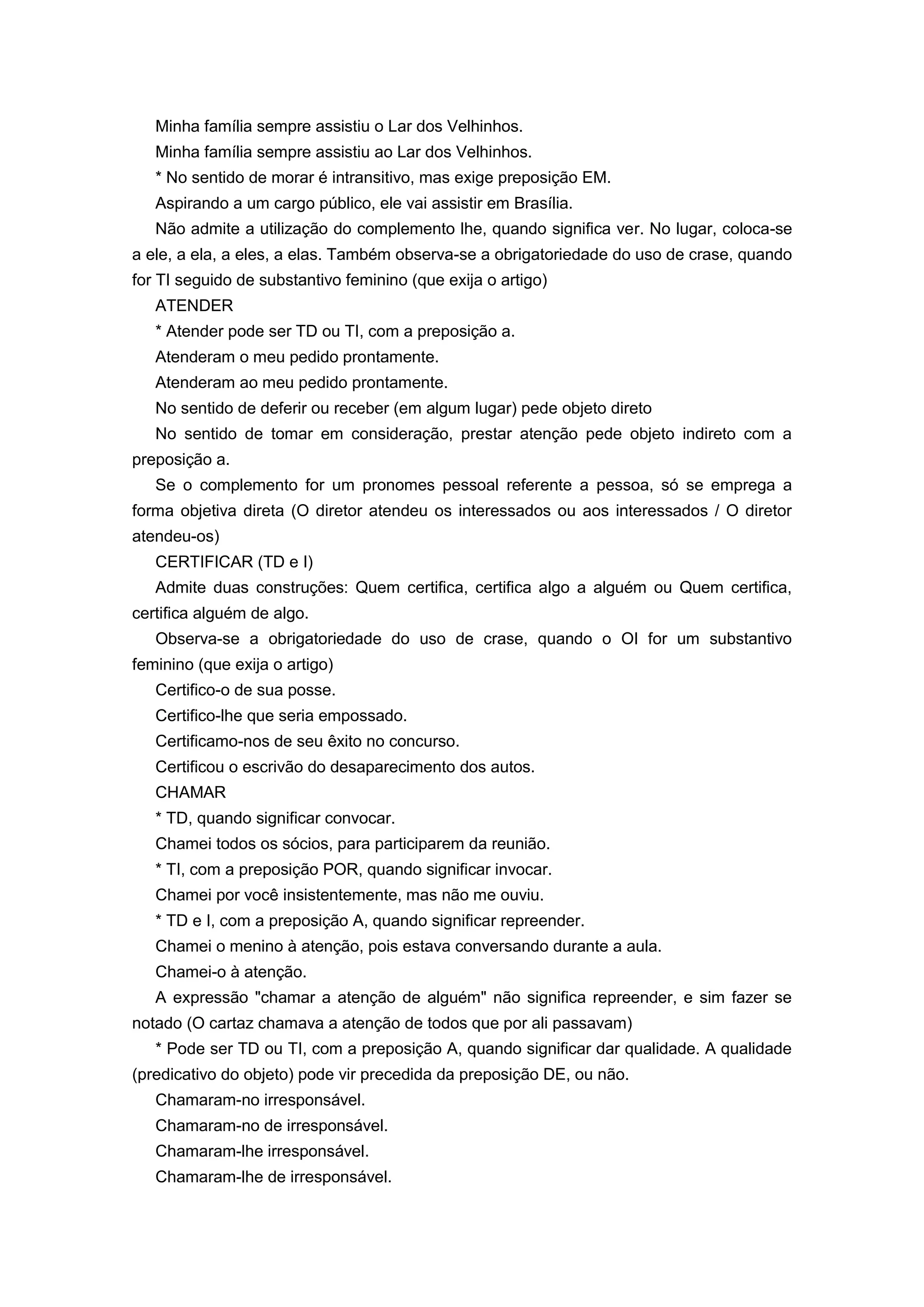 Minha família sempre assistiu o Lar dos Velhinhos.
Minha família sempre assistiu ao Lar dos Velhinhos.
* No sentido de morar é intransitivo, mas exige preposição EM.
Aspirando a um cargo público, ele vai assistir em Brasília.
Não admite a utilização do complemento lhe, quando significa ver. No lugar, coloca-se
a ele, a ela, a eles, a elas. Também observa-se a obrigatoriedade do uso de crase, quando
for TI seguido de substantivo feminino (que exija o artigo)
ATENDER
* Atender pode ser TD ou TI, com a preposição a.
Atenderam o meu pedido prontamente.
Atenderam ao meu pedido prontamente.
No sentido de deferir ou receber (em algum lugar) pede objeto direto
No sentido de tomar em consideração, prestar atenção pede objeto indireto com a
preposição a.
Se o complemento for um pronomes pessoal referente a pessoa, só se emprega a
forma objetiva direta (O diretor atendeu os interessados ou aos interessados / O diretor
atendeu-os)
CERTIFICAR (TD e I)
Admite duas construções: Quem certifica, certifica algo a alguém ou Quem certifica,
certifica alguém de algo.
Observa-se a obrigatoriedade do uso de crase, quando o OI for um substantivo
feminino (que exija o artigo)
Certifico-o de sua posse.
Certifico-lhe que seria empossado.
Certificamo-nos de seu êxito no concurso.
Certificou o escrivão do desaparecimento dos autos.
CHAMAR
* TD, quando significar convocar.
Chamei todos os sócios, para participarem da reunião.
* TI, com a preposição POR, quando significar invocar.
Chamei por você insistentemente, mas não me ouviu.
* TD e I, com a preposição A, quando significar repreender.
Chamei o menino à atenção, pois estava conversando durante a aula.
Chamei-o à atenção.
A expressão "chamar a atenção de alguém" não significa repreender, e sim fazer se
notado (O cartaz chamava a atenção de todos que por ali passavam)
* Pode ser TD ou TI, com a preposição A, quando significar dar qualidade. A qualidade
(predicativo do objeto) pode vir precedida da preposição DE, ou não.
Chamaram-no irresponsável.
Chamaram-no de irresponsável.
Chamaram-lhe irresponsável.
Chamaram-lhe de irresponsável.
 