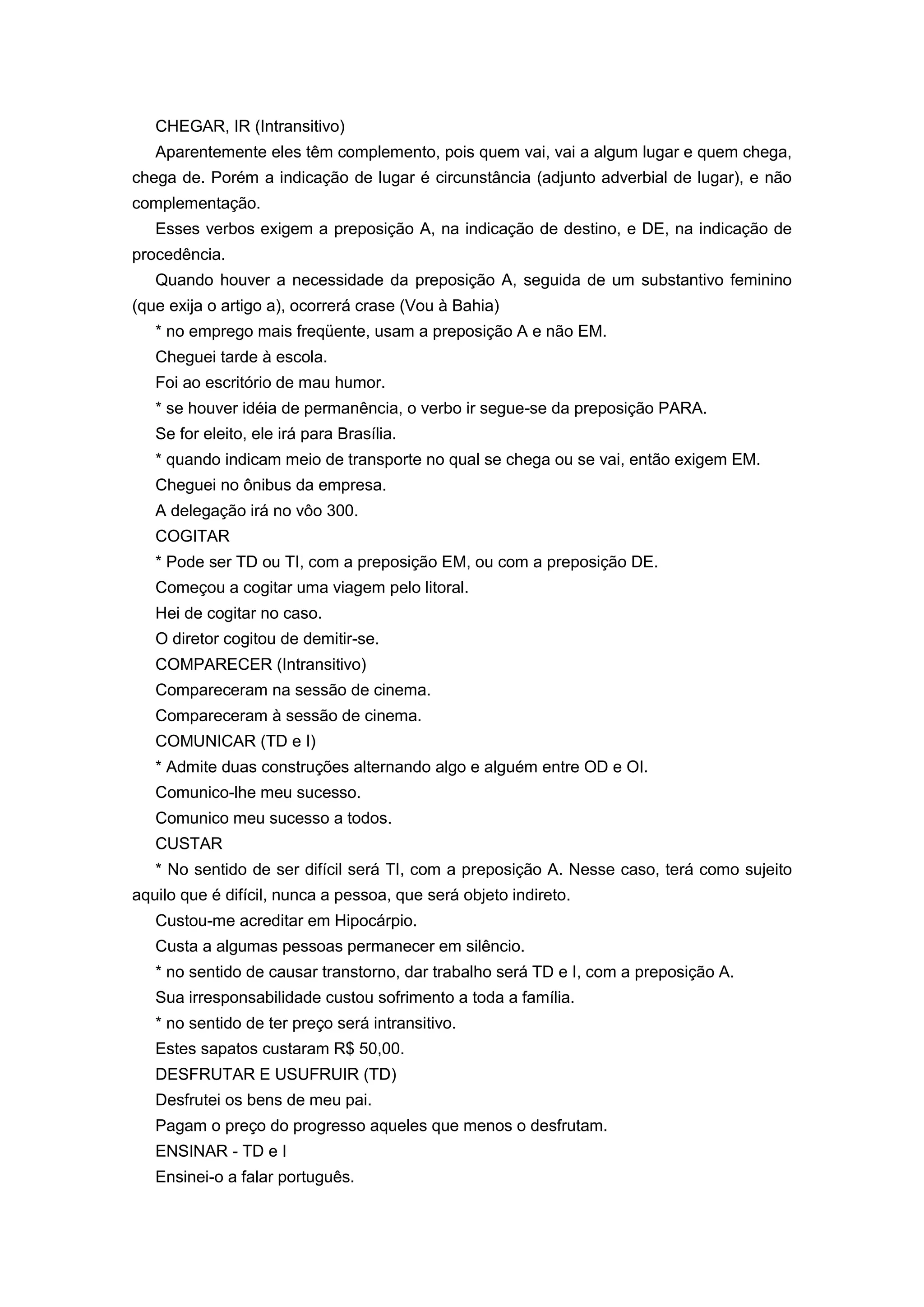 CHEGAR, IR (Intransitivo)
Aparentemente eles têm complemento, pois quem vai, vai a algum lugar e quem chega,
chega de. Porém a indicação de lugar é circunstância (adjunto adverbial de lugar), e não
complementação.
Esses verbos exigem a preposição A, na indicação de destino, e DE, na indicação de
procedência.
Quando houver a necessidade da preposição A, seguida de um substantivo feminino
(que exija o artigo a), ocorrerá crase (Vou à Bahia)
* no emprego mais freqüente, usam a preposição A e não EM.
Cheguei tarde à escola.
Foi ao escritório de mau humor.
* se houver idéia de permanência, o verbo ir segue-se da preposição PARA.
Se for eleito, ele irá para Brasília.
* quando indicam meio de transporte no qual se chega ou se vai, então exigem EM.
Cheguei no ônibus da empresa.
A delegação irá no vôo 300.
COGITAR
* Pode ser TD ou TI, com a preposição EM, ou com a preposição DE.
Começou a cogitar uma viagem pelo litoral.
Hei de cogitar no caso.
O diretor cogitou de demitir-se.
COMPARECER (Intransitivo)
Compareceram na sessão de cinema.
Compareceram à sessão de cinema.
COMUNICAR (TD e I)
* Admite duas construções alternando algo e alguém entre OD e OI.
Comunico-lhe meu sucesso.
Comunico meu sucesso a todos.
CUSTAR
* No sentido de ser difícil será TI, com a preposição A. Nesse caso, terá como sujeito
aquilo que é difícil, nunca a pessoa, que será objeto indireto.
Custou-me acreditar em Hipocárpio.
Custa a algumas pessoas permanecer em silêncio.
* no sentido de causar transtorno, dar trabalho será TD e I, com a preposição A.
Sua irresponsabilidade custou sofrimento a toda a família.
* no sentido de ter preço será intransitivo.
Estes sapatos custaram R$ 50,00.
DESFRUTAR E USUFRUIR (TD)
Desfrutei os bens de meu pai.
Pagam o preço do progresso aqueles que menos o desfrutam.
ENSINAR - TD e I
Ensinei-o a falar português.
 