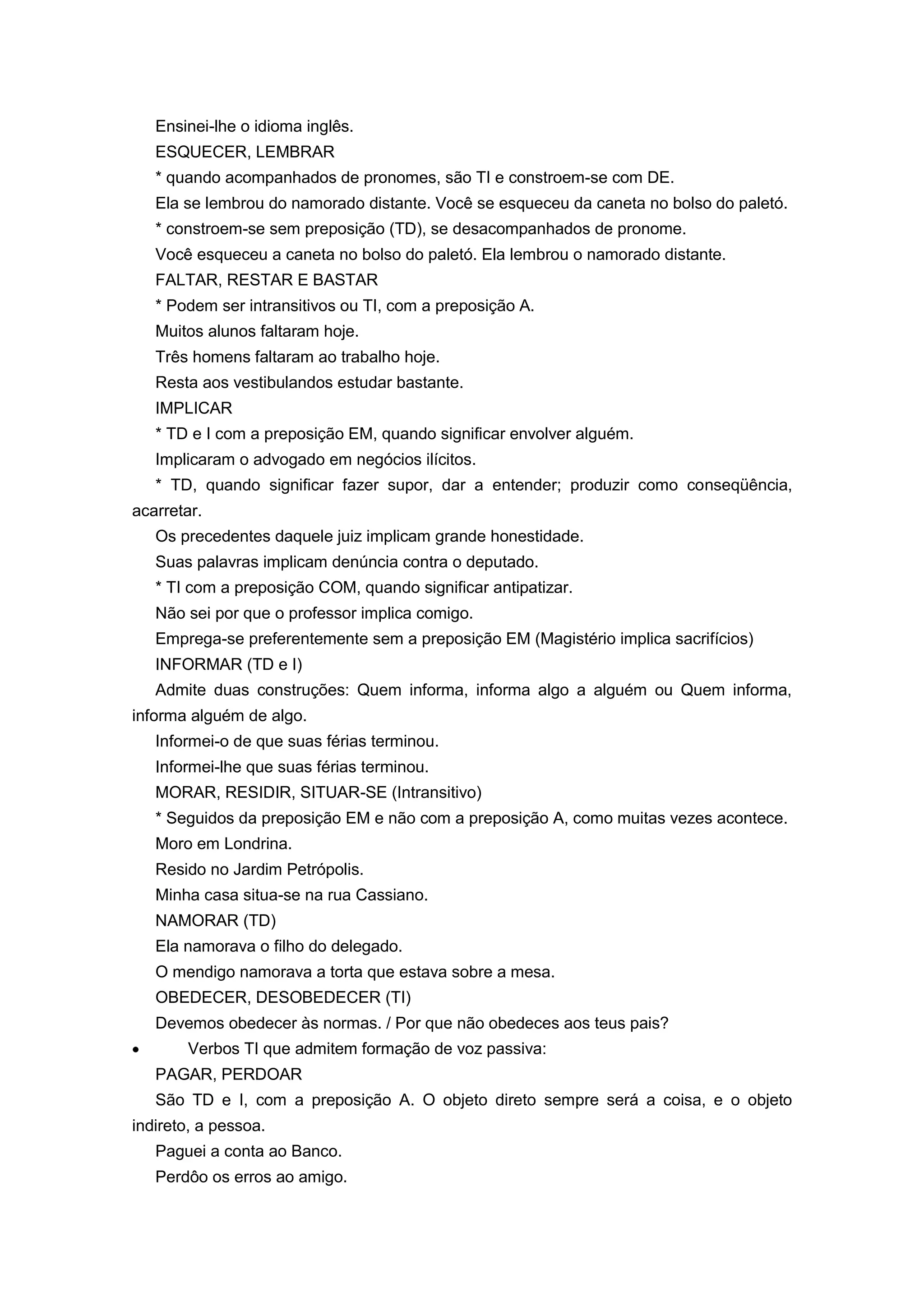 Ensinei-lhe o idioma inglês.
ESQUECER, LEMBRAR
* quando acompanhados de pronomes, são TI e constroem-se com DE.
Ela se lembrou do namorado distante. Você se esqueceu da caneta no bolso do paletó.
* constroem-se sem preposição (TD), se desacompanhados de pronome.
Você esqueceu a caneta no bolso do paletó. Ela lembrou o namorado distante.
FALTAR, RESTAR E BASTAR
* Podem ser intransitivos ou TI, com a preposição A.
Muitos alunos faltaram hoje.
Três homens faltaram ao trabalho hoje.
Resta aos vestibulandos estudar bastante.
IMPLICAR
* TD e I com a preposição EM, quando significar envolver alguém.
Implicaram o advogado em negócios ilícitos.
* TD, quando significar fazer supor, dar a entender; produzir como conseqüência,
acarretar.
Os precedentes daquele juiz implicam grande honestidade.
Suas palavras implicam denúncia contra o deputado.
* TI com a preposição COM, quando significar antipatizar.
Não sei por que o professor implica comigo.
Emprega-se preferentemente sem a preposição EM (Magistério implica sacrifícios)
INFORMAR (TD e I)
Admite duas construções: Quem informa, informa algo a alguém ou Quem informa,
informa alguém de algo.
Informei-o de que suas férias terminou.
Informei-lhe que suas férias terminou.
MORAR, RESIDIR, SITUAR-SE (Intransitivo)
* Seguidos da preposição EM e não com a preposição A, como muitas vezes acontece.
Moro em Londrina.
Resido no Jardim Petrópolis.
Minha casa situa-se na rua Cassiano.
NAMORAR (TD)
Ela namorava o filho do delegado.
O mendigo namorava a torta que estava sobre a mesa.
OBEDECER, DESOBEDECER (TI)
Devemos obedecer às normas. / Por que não obedeces aos teus pais?
Verbos TI que admitem formação de voz passiva:
PAGAR, PERDOAR
São TD e I, com a preposição A. O objeto direto sempre será a coisa, e o objeto
indireto, a pessoa.
Paguei a conta ao Banco.
Perdôo os erros ao amigo.
 