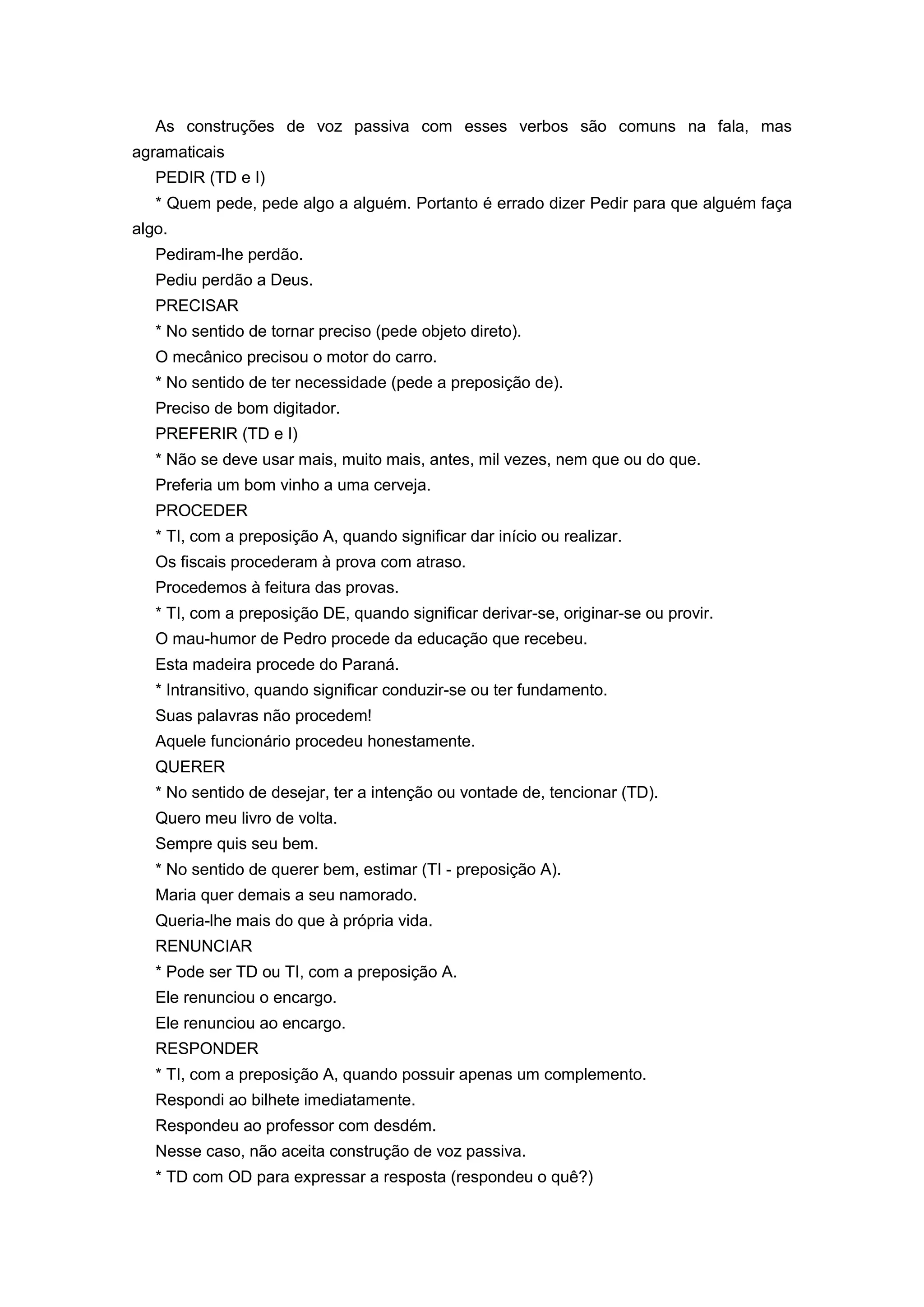 As construções de voz passiva com esses verbos são comuns na fala, mas
agramaticais
PEDIR (TD e I)
* Quem pede, pede algo a alguém. Portanto é errado dizer Pedir para que alguém faça
algo.
Pediram-lhe perdão.
Pediu perdão a Deus.
PRECISAR
* No sentido de tornar preciso (pede objeto direto).
O mecânico precisou o motor do carro.
* No sentido de ter necessidade (pede a preposição de).
Preciso de bom digitador.
PREFERIR (TD e I)
* Não se deve usar mais, muito mais, antes, mil vezes, nem que ou do que.
Preferia um bom vinho a uma cerveja.
PROCEDER
* TI, com a preposição A, quando significar dar início ou realizar.
Os fiscais procederam à prova com atraso.
Procedemos à feitura das provas.
* TI, com a preposição DE, quando significar derivar-se, originar-se ou provir.
O mau-humor de Pedro procede da educação que recebeu.
Esta madeira procede do Paraná.
* Intransitivo, quando significar conduzir-se ou ter fundamento.
Suas palavras não procedem!
Aquele funcionário procedeu honestamente.
QUERER
* No sentido de desejar, ter a intenção ou vontade de, tencionar (TD).
Quero meu livro de volta.
Sempre quis seu bem.
* No sentido de querer bem, estimar (TI - preposição A).
Maria quer demais a seu namorado.
Queria-lhe mais do que à própria vida.
RENUNCIAR
* Pode ser TD ou TI, com a preposição A.
Ele renunciou o encargo.
Ele renunciou ao encargo.
RESPONDER
* TI, com a preposição A, quando possuir apenas um complemento.
Respondi ao bilhete imediatamente.
Respondeu ao professor com desdém.
Nesse caso, não aceita construção de voz passiva.
* TD com OD para expressar a resposta (respondeu o quê?)
 