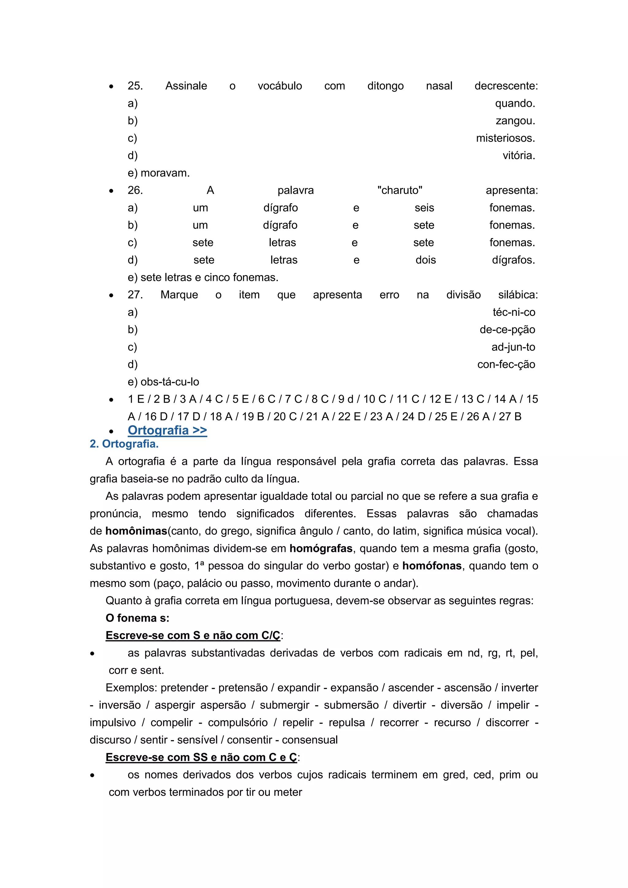 25. Assinale o vocábulo com ditongo nasal decrescente:
a) quando.
b) zangou.
c) misteriosos.
d) vitória.
e) moravam.
26. A palavra "charuto" apresenta:
a) um dígrafo e seis fonemas.
b) um dígrafo e sete fonemas.
c) sete letras e sete fonemas.
d) sete letras e dois dígrafos.
e) sete letras e cinco fonemas.
27. Marque o item que apresenta erro na divisão silábica:
a) téc-ni-co
b) de-ce-pção
c) ad-jun-to
d) con-fec-ção
e) obs-tá-cu-lo
1 E / 2 B / 3 A / 4 C / 5 E / 6 C / 7 C / 8 C / 9 d / 10 C / 11 C / 12 E / 13 C / 14 A / 15
A / 16 D / 17 D / 18 A / 19 B / 20 C / 21 A / 22 E / 23 A / 24 D / 25 E / 26 A / 27 B
Ortografia >>
2. Ortografia.
A ortografia é a parte da língua responsável pela grafia correta das palavras. Essa
grafia baseia-se no padrão culto da língua.
As palavras podem apresentar igualdade total ou parcial no que se refere a sua grafia e
pronúncia, mesmo tendo significados diferentes. Essas palavras são chamadas
de homônimas(canto, do grego, significa ângulo / canto, do latim, significa música vocal).
As palavras homônimas dividem-se em homógrafas, quando tem a mesma grafia (gosto,
substantivo e gosto, 1ª pessoa do singular do verbo gostar) e homófonas, quando tem o
mesmo som (paço, palácio ou passo, movimento durante o andar).
Quanto à grafia correta em língua portuguesa, devem-se observar as seguintes regras:
O fonema s:
Escreve-se com S e não com C/Ç:
as palavras substantivadas derivadas de verbos com radicais em nd, rg, rt, pel,
corr e sent.
Exemplos: pretender - pretensão / expandir - expansão / ascender - ascensão / inverter
- inversão / aspergir aspersão / submergir - submersão / divertir - diversão / impelir -
impulsivo / compelir - compulsório / repelir - repulsa / recorrer - recurso / discorrer -
discurso / sentir - sensível / consentir - consensual
Escreve-se com SS e não com C e Ç:
os nomes derivados dos verbos cujos radicais terminem em gred, ced, prim ou
com verbos terminados por tir ou meter
 