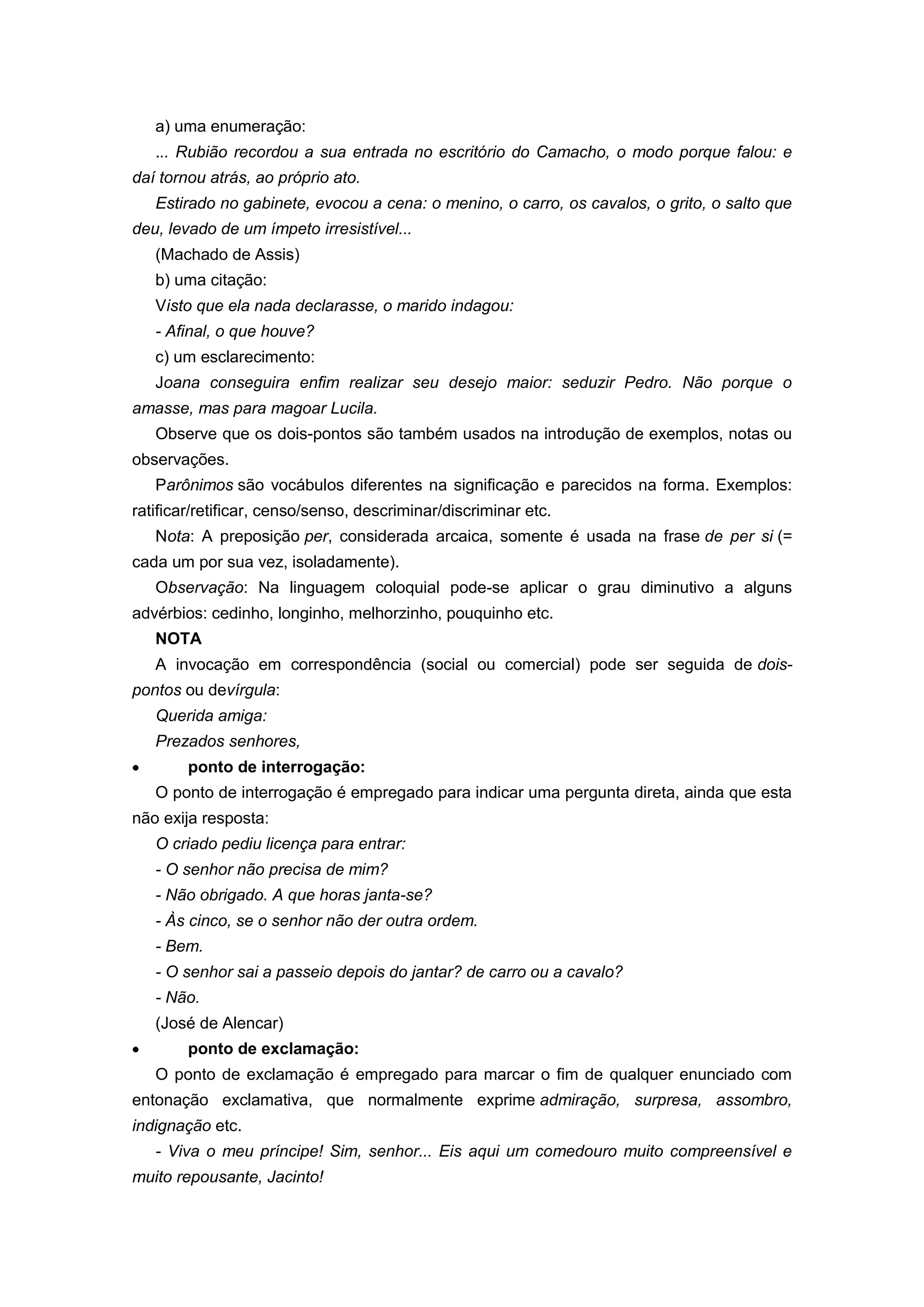 a) uma enumeração:
... Rubião recordou a sua entrada no escritório do Camacho, o modo porque falou: e
daí tornou atrás, ao próprio ato.
Estirado no gabinete, evocou a cena: o menino, o carro, os cavalos, o grito, o salto que
deu, levado de um ímpeto irresistível...
(Machado de Assis)
b) uma citação:
Visto que ela nada declarasse, o marido indagou:
- Afinal, o que houve?
c) um esclarecimento:
Joana conseguira enfim realizar seu desejo maior: seduzir Pedro. Não porque o
amasse, mas para magoar Lucila.
Observe que os dois-pontos são também usados na introdução de exemplos, notas ou
observações.
Parônimos são vocábulos diferentes na significação e parecidos na forma. Exemplos:
ratificar/retificar, censo/senso, descriminar/discriminar etc.
Nota: A preposição per, considerada arcaica, somente é usada na frase de per si (=
cada um por sua vez, isoladamente).
Observação: Na linguagem coloquial pode-se aplicar o grau diminutivo a alguns
advérbios: cedinho, longinho, melhorzinho, pouquinho etc.
NOTA
A invocação em correspondência (social ou comercial) pode ser seguida de dois-
pontos ou devírgula:
Querida amiga:
Prezados senhores,
ponto de interrogação:
O ponto de interrogação é empregado para indicar uma pergunta direta, ainda que esta
não exija resposta:
O criado pediu licença para entrar:
- O senhor não precisa de mim?
- Não obrigado. A que horas janta-se?
- Às cinco, se o senhor não der outra ordem.
- Bem.
- O senhor sai a passeio depois do jantar? de carro ou a cavalo?
- Não.
(José de Alencar)
ponto de exclamação:
O ponto de exclamação é empregado para marcar o fim de qualquer enunciado com
entonação exclamativa, que normalmente exprime admiração, surpresa, assombro,
indignação etc.
- Viva o meu príncipe! Sim, senhor... Eis aqui um comedouro muito compreensível e
muito repousante, Jacinto!
 