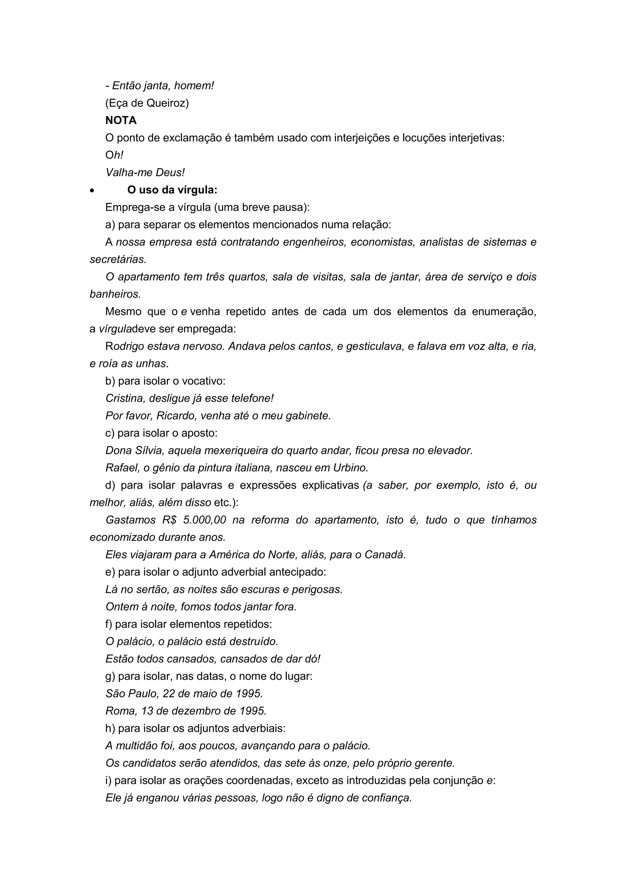 - Então janta, homem!
(Eça de Queiroz)
NOTA
O ponto de exclamação é também usado com interjeições e locuções interjetivas:
Oh!
Valha-me Deus!
O uso da vírgula:
Emprega-se a vírgula (uma breve pausa):
a) para separar os elementos mencionados numa relação:
A nossa empresa está contratando engenheiros, economistas, analistas de sistemas e
secretárias.
O apartamento tem três quartos, sala de visitas, sala de jantar, área de serviço e dois
banheiros.
Mesmo que o e venha repetido antes de cada um dos elementos da enumeração,
a vírguladeve ser empregada:
Rodrigo estava nervoso. Andava pelos cantos, e gesticulava, e falava em voz alta, e ria,
e roía as unhas.
b) para isolar o vocativo:
Cristina, desligue já esse telefone!
Por favor, Ricardo, venha até o meu gabinete.
c) para isolar o aposto:
Dona Sílvia, aquela mexeriqueira do quarto andar, ficou presa no elevador.
Rafael, o gênio da pintura italiana, nasceu em Urbino.
d) para isolar palavras e expressões explicativas (a saber, por exemplo, isto é, ou
melhor, aliás, além disso etc.):
Gastamos R$ 5.000,00 na reforma do apartamento, isto é, tudo o que tínhamos
economizado durante anos.
Eles viajaram para a América do Norte, aliás, para o Canadá.
e) para isolar o adjunto adverbial antecipado:
Lá no sertão, as noites são escuras e perigosas.
Ontem à noite, fomos todos jantar fora.
f) para isolar elementos repetidos:
O palácio, o palácio está destruído.
Estão todos cansados, cansados de dar dó!
g) para isolar, nas datas, o nome do lugar:
São Paulo, 22 de maio de 1995.
Roma, 13 de dezembro de 1995.
h) para isolar os adjuntos adverbiais:
A multidão foi, aos poucos, avançando para o palácio.
Os candidatos serão atendidos, das sete às onze, pelo próprio gerente.
i) para isolar as orações coordenadas, exceto as introduzidas pela conjunção e:
Ele já enganou várias pessoas, logo não é digno de confiança.
 