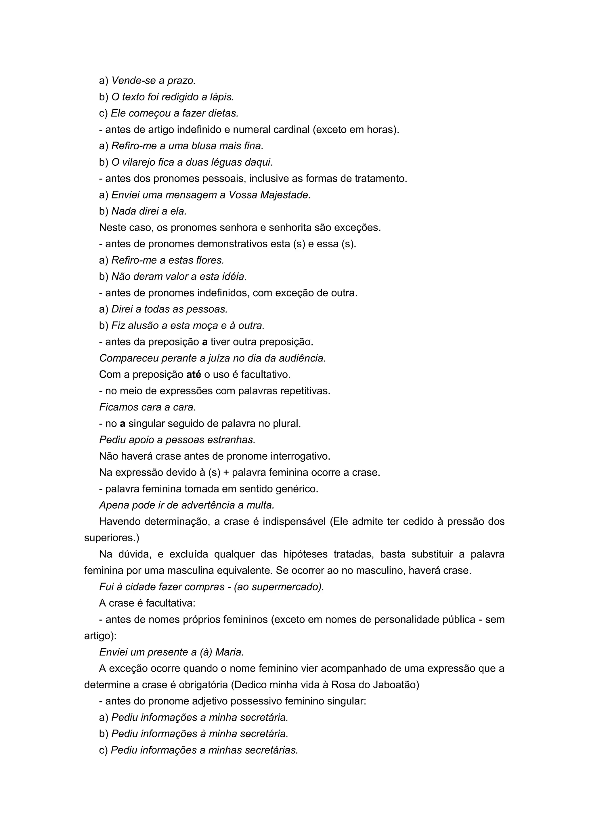 a) Vende-se a prazo.
b) O texto foi redigido a lápis.
c) Ele começou a fazer dietas.
- antes de artigo indefinido e numeral cardinal (exceto em horas).
a) Refiro-me a uma blusa mais fina.
b) O vilarejo fica a duas léguas daqui.
- antes dos pronomes pessoais, inclusive as formas de tratamento.
a) Enviei uma mensagem a Vossa Majestade.
b) Nada direi a ela.
Neste caso, os pronomes senhora e senhorita são exceções.
- antes de pronomes demonstrativos esta (s) e essa (s).
a) Refiro-me a estas flores.
b) Não deram valor a esta idéia.
- antes de pronomes indefinidos, com exceção de outra.
a) Direi a todas as pessoas.
b) Fiz alusão a esta moça e à outra.
- antes da preposição a tiver outra preposição.
Compareceu perante a juíza no dia da audiência.
Com a preposição até o uso é facultativo.
- no meio de expressões com palavras repetitivas.
Ficamos cara a cara.
- no a singular seguido de palavra no plural.
Pediu apoio a pessoas estranhas.
Não haverá crase antes de pronome interrogativo.
Na expressão devido à (s) + palavra feminina ocorre a crase.
- palavra feminina tomada em sentido genérico.
Apena pode ir de advertência a multa.
Havendo determinação, a crase é indispensável (Ele admite ter cedido à pressão dos
superiores.)
Na dúvida, e excluída qualquer das hipóteses tratadas, basta substituir a palavra
feminina por uma masculina equivalente. Se ocorrer ao no masculino, haverá crase.
Fui à cidade fazer compras - (ao supermercado).
A crase é facultativa:
- antes de nomes próprios femininos (exceto em nomes de personalidade pública - sem
artigo):
Enviei um presente a (à) Maria.
A exceção ocorre quando o nome feminino vier acompanhado de uma expressão que a
determine a crase é obrigatória (Dedico minha vida à Rosa do Jaboatão)
- antes do pronome adjetivo possessivo feminino singular:
a) Pediu informações a minha secretária.
b) Pediu informações à minha secretária.
c) Pediu informações a minhas secretárias.
 