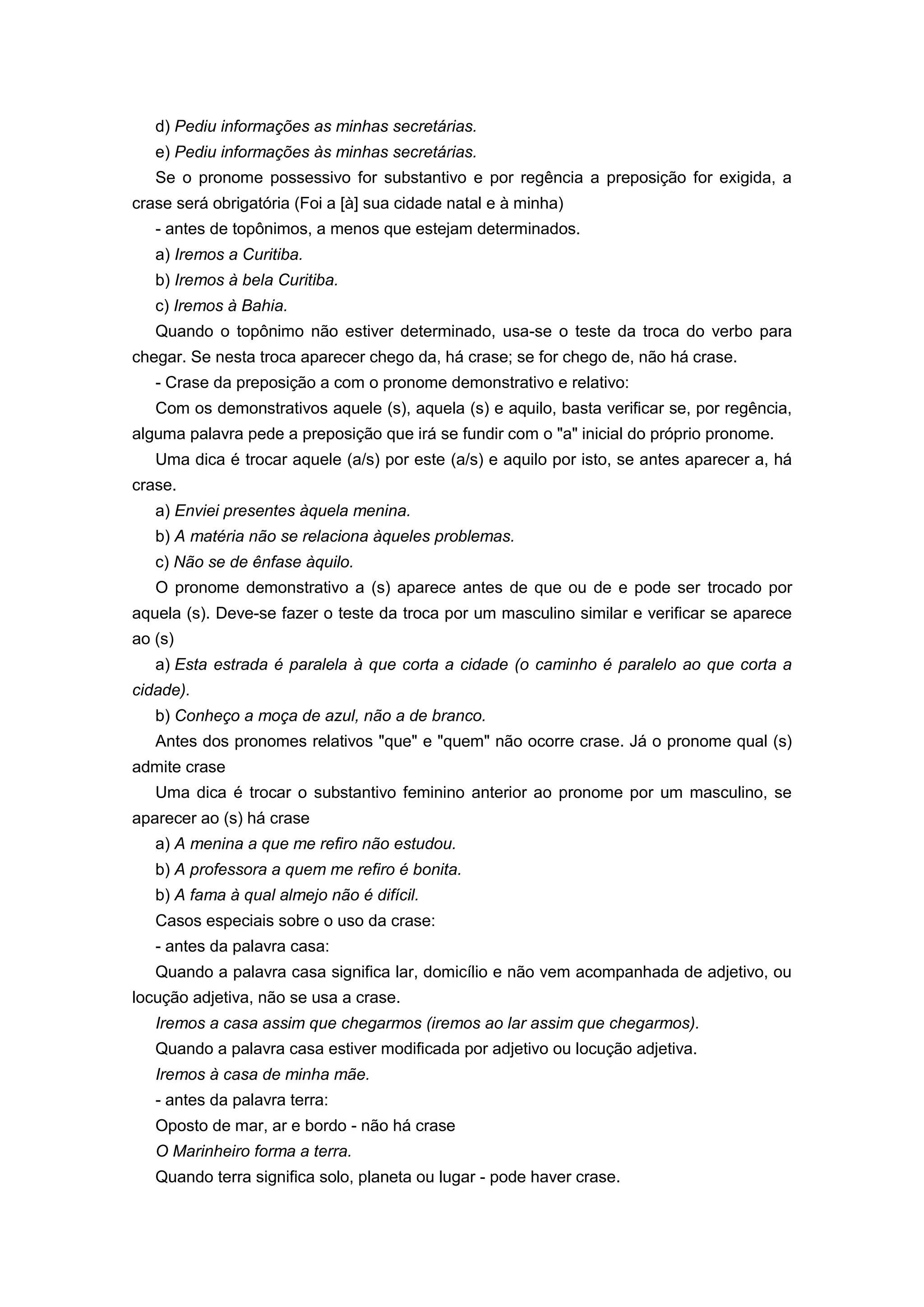 d) Pediu informações as minhas secretárias.
e) Pediu informações às minhas secretárias.
Se o pronome possessivo for substantivo e por regência a preposição for exigida, a
crase será obrigatória (Foi a [à] sua cidade natal e à minha)
- antes de topônimos, a menos que estejam determinados.
a) Iremos a Curitiba.
b) Iremos à bela Curitiba.
c) Iremos à Bahia.
Quando o topônimo não estiver determinado, usa-se o teste da troca do verbo para
chegar. Se nesta troca aparecer chego da, há crase; se for chego de, não há crase.
- Crase da preposição a com o pronome demonstrativo e relativo:
Com os demonstrativos aquele (s), aquela (s) e aquilo, basta verificar se, por regência,
alguma palavra pede a preposição que irá se fundir com o "a" inicial do próprio pronome.
Uma dica é trocar aquele (a/s) por este (a/s) e aquilo por isto, se antes aparecer a, há
crase.
a) Enviei presentes àquela menina.
b) A matéria não se relaciona àqueles problemas.
c) Não se de ênfase àquilo.
O pronome demonstrativo a (s) aparece antes de que ou de e pode ser trocado por
aquela (s). Deve-se fazer o teste da troca por um masculino similar e verificar se aparece
ao (s)
a) Esta estrada é paralela à que corta a cidade (o caminho é paralelo ao que corta a
cidade).
b) Conheço a moça de azul, não a de branco.
Antes dos pronomes relativos "que" e "quem" não ocorre crase. Já o pronome qual (s)
admite crase
Uma dica é trocar o substantivo feminino anterior ao pronome por um masculino, se
aparecer ao (s) há crase
a) A menina a que me refiro não estudou.
b) A professora a quem me refiro é bonita.
b) A fama à qual almejo não é difícil.
Casos especiais sobre o uso da crase:
- antes da palavra casa:
Quando a palavra casa significa lar, domicílio e não vem acompanhada de adjetivo, ou
locução adjetiva, não se usa a crase.
Iremos a casa assim que chegarmos (iremos ao lar assim que chegarmos).
Quando a palavra casa estiver modificada por adjetivo ou locução adjetiva.
Iremos à casa de minha mãe.
- antes da palavra terra:
Oposto de mar, ar e bordo - não há crase
O Marinheiro forma a terra.
Quando terra significa solo, planeta ou lugar - pode haver crase.
 