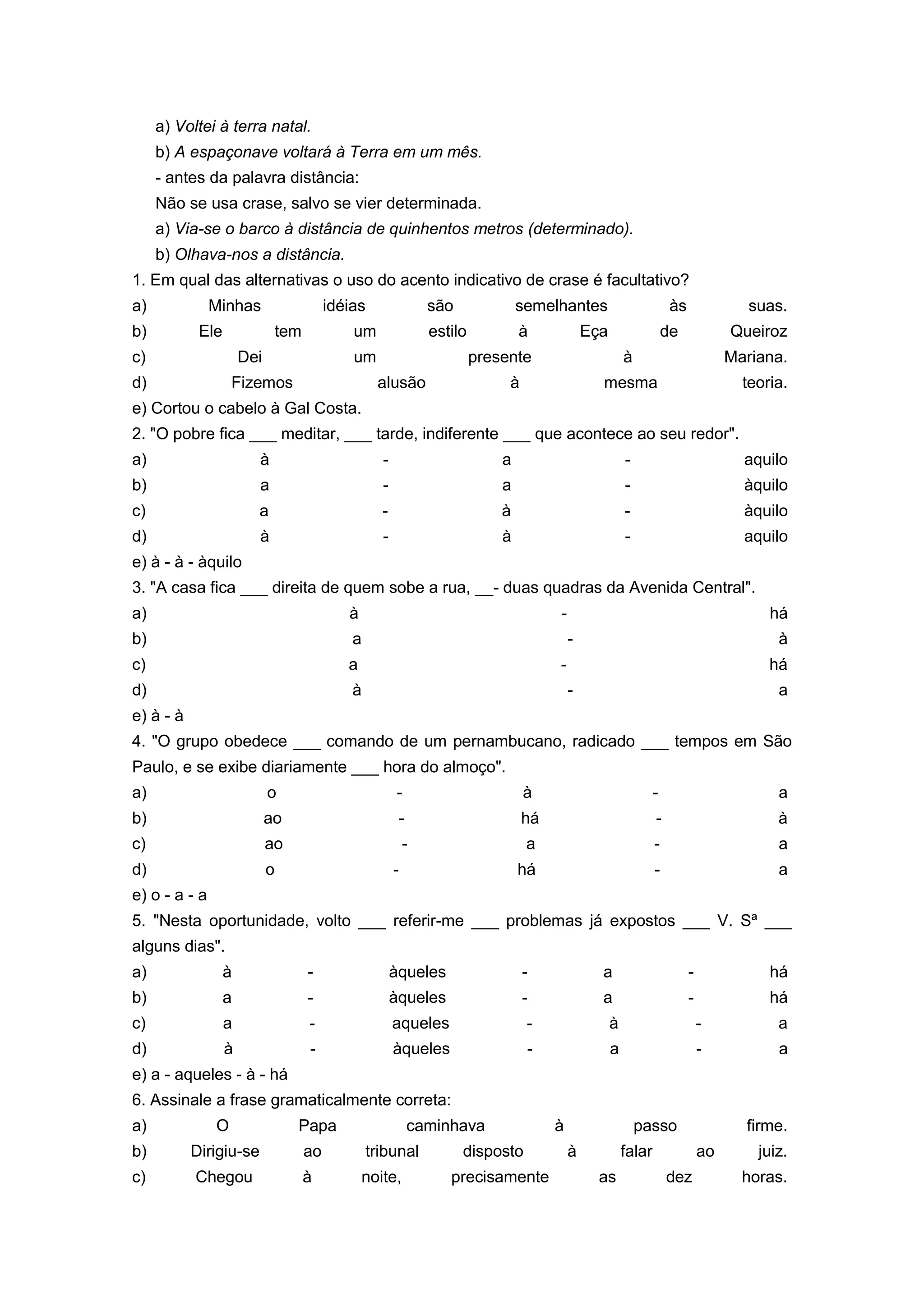 a) Voltei à terra natal.
b) A espaçonave voltará à Terra em um mês.
- antes da palavra distância:
Não se usa crase, salvo se vier determinada.
a) Via-se o barco à distância de quinhentos metros (determinado).
b) Olhava-nos a distância.
1. Em qual das alternativas o uso do acento indicativo de crase é facultativo?
a) Minhas idéias são semelhantes às suas.
b) Ele tem um estilo à Eça de Queiroz
c) Dei um presente à Mariana.
d) Fizemos alusão à mesma teoria.
e) Cortou o cabelo à Gal Costa.
2. "O pobre fica ___ meditar, ___ tarde, indiferente ___ que acontece ao seu redor".
a) à - a - aquilo
b) a - a - àquilo
c) a - à - àquilo
d) à - à - aquilo
e) à - à - àquilo
3. "A casa fica ___ direita de quem sobe a rua, __- duas quadras da Avenida Central".
a) à - há
b) a - à
c) a - há
d) à - a
e) à - à
4. "O grupo obedece ___ comando de um pernambucano, radicado ___ tempos em São
Paulo, e se exibe diariamente ___ hora do almoço".
a) o - à - a
b) ao - há - à
c) ao - a - a
d) o - há - a
e) o - a - a
5. "Nesta oportunidade, volto ___ referir-me ___ problemas já expostos ___ V. Sª ___
alguns dias".
a) à - àqueles - a - há
b) a - àqueles - a - há
c) a - aqueles - à - a
d) à - àqueles - a - a
e) a - aqueles - à - há
6. Assinale a frase gramaticalmente correta:
a) O Papa caminhava à passo firme.
b) Dirigiu-se ao tribunal disposto à falar ao juiz.
c) Chegou à noite, precisamente as dez horas.
 