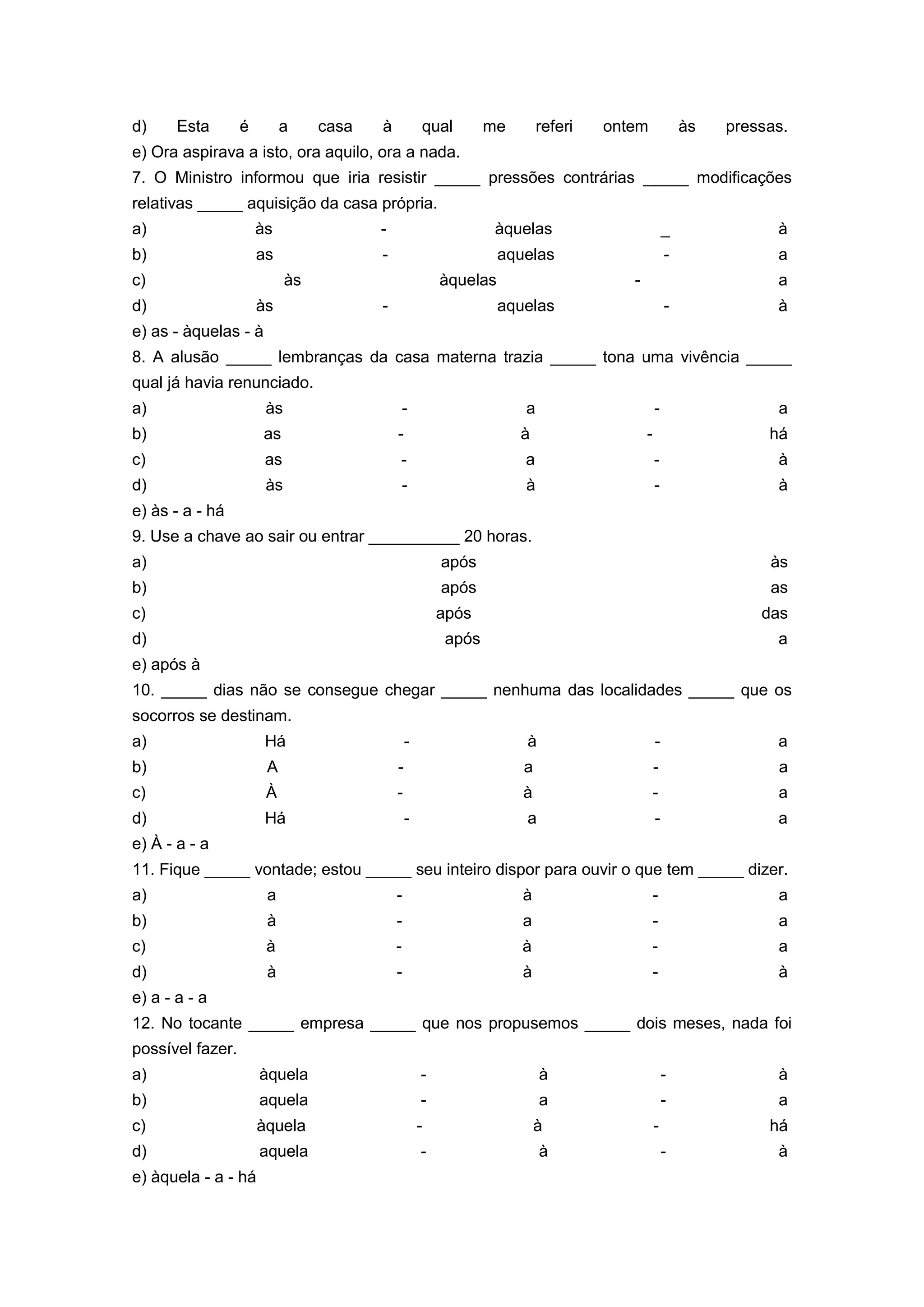 d) Esta é a casa à qual me referi ontem às pressas.
e) Ora aspirava a isto, ora aquilo, ora a nada.
7. O Ministro informou que iria resistir _____ pressões contrárias _____ modificações
relativas _____ aquisição da casa própria.
a) às - àquelas _ à
b) as - aquelas - a
c) às àquelas - a
d) às - aquelas - à
e) as - àquelas - à
8. A alusão _____ lembranças da casa materna trazia _____ tona uma vivência _____
qual já havia renunciado.
a) às - a - a
b) as - à - há
c) as - a - à
d) às - à - à
e) às - a - há
9. Use a chave ao sair ou entrar __________ 20 horas.
a) após às
b) após as
c) após das
d) após a
e) após à
10. _____ dias não se consegue chegar _____ nenhuma das localidades _____ que os
socorros se destinam.
a) Há - à - a
b) A - a - a
c) À - à - a
d) Há - a - a
e) À - a - a
11. Fique _____ vontade; estou _____ seu inteiro dispor para ouvir o que tem _____ dizer.
a) a - à - a
b) à - a - a
c) à - à - a
d) à - à - à
e) a - a - a
12. No tocante _____ empresa _____ que nos propusemos _____ dois meses, nada foi
possível fazer.
a) àquela - à - à
b) aquela - a - a
c) àquela - à - há
d) aquela - à - à
e) àquela - a - há
 