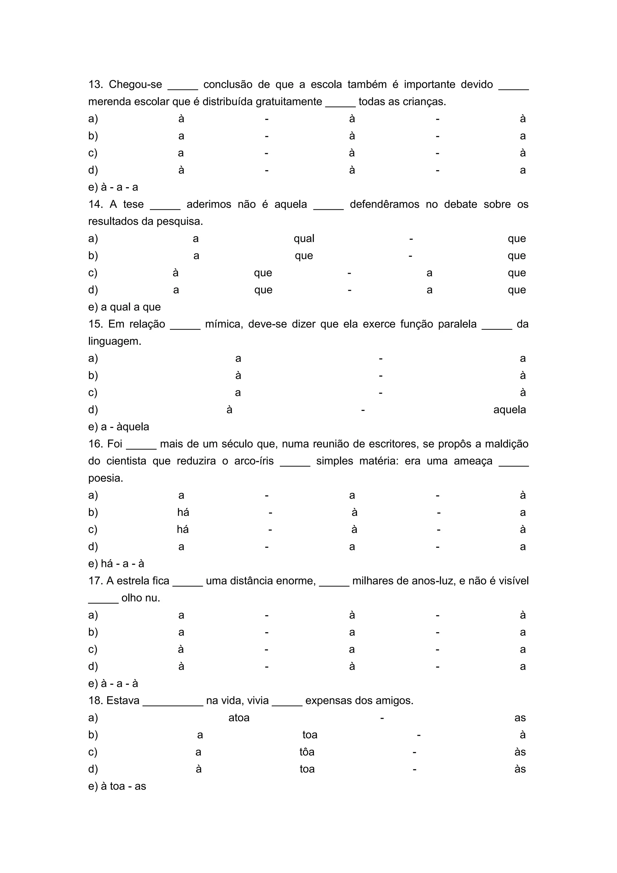 13. Chegou-se _____ conclusão de que a escola também é importante devido _____
merenda escolar que é distribuída gratuitamente _____ todas as crianças.
a) à - à - à
b) a - à - a
c) a - à - à
d) à - à - a
e) à - a - a
14. A tese _____ aderimos não é aquela _____ defendêramos no debate sobre os
resultados da pesquisa.
a) a qual - que
b) a que - que
c) à que - a que
d) a que - a que
e) a qual a que
15. Em relação _____ mímica, deve-se dizer que ela exerce função paralela _____ da
linguagem.
a) a - a
b) à - à
c) a - à
d) à - aquela
e) a - àquela
16. Foi _____ mais de um século que, numa reunião de escritores, se propôs a maldição
do cientista que reduzira o arco-íris _____ simples matéria: era uma ameaça _____
poesia.
a) a - a - à
b) há - à - a
c) há - à - à
d) a - a - a
e) há - a - à
17. A estrela fica _____ uma distância enorme, _____ milhares de anos-luz, e não é visível
_____ olho nu.
a) a - à - à
b) a - a - a
c) à - a - a
d) à - à - a
e) à - a - à
18. Estava __________ na vida, vivia _____ expensas dos amigos.
a) atoa - as
b) a toa - à
c) a tôa - às
d) à toa - às
e) à toa - as
 