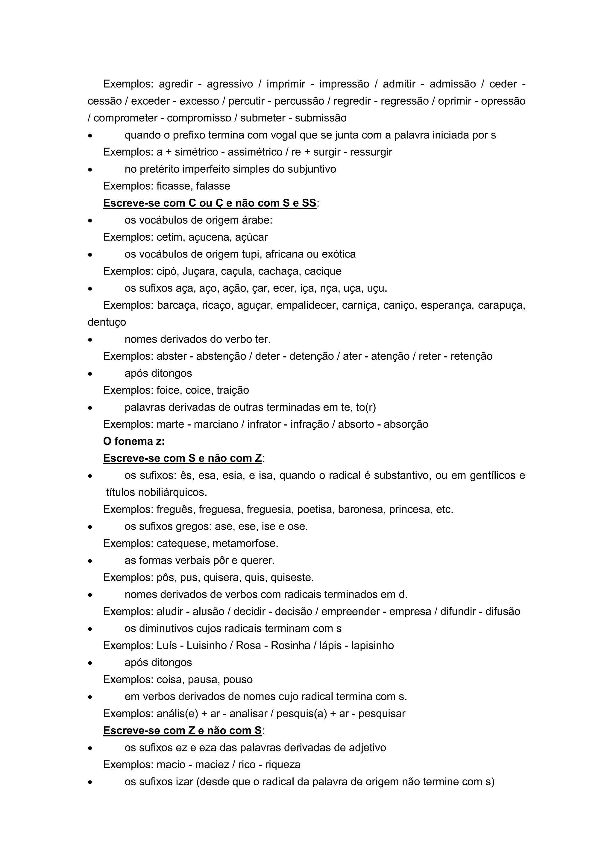 Exemplos: agredir - agressivo / imprimir - impressão / admitir - admissão / ceder -
cessão / exceder - excesso / percutir - percussão / regredir - regressão / oprimir - opressão
/ comprometer - compromisso / submeter - submissão
quando o prefixo termina com vogal que se junta com a palavra iniciada por s
Exemplos: a + simétrico - assimétrico / re + surgir - ressurgir
no pretérito imperfeito simples do subjuntivo
Exemplos: ficasse, falasse
Escreve-se com C ou Ç e não com S e SS:
os vocábulos de origem árabe:
Exemplos: cetim, açucena, açúcar
os vocábulos de origem tupi, africana ou exótica
Exemplos: cipó, Juçara, caçula, cachaça, cacique
os sufixos aça, aço, ação, çar, ecer, iça, nça, uça, uçu.
Exemplos: barcaça, ricaço, aguçar, empalidecer, carniça, caniço, esperança, carapuça,
dentuço
nomes derivados do verbo ter.
Exemplos: abster - abstenção / deter - detenção / ater - atenção / reter - retenção
após ditongos
Exemplos: foice, coice, traição
palavras derivadas de outras terminadas em te, to(r)
Exemplos: marte - marciano / infrator - infração / absorto - absorção
O fonema z:
Escreve-se com S e não com Z:
os sufixos: ês, esa, esia, e isa, quando o radical é substantivo, ou em gentílicos e
títulos nobiliárquicos.
Exemplos: freguês, freguesa, freguesia, poetisa, baronesa, princesa, etc.
os sufixos gregos: ase, ese, ise e ose.
Exemplos: catequese, metamorfose.
as formas verbais pôr e querer.
Exemplos: pôs, pus, quisera, quis, quiseste.
nomes derivados de verbos com radicais terminados em d.
Exemplos: aludir - alusão / decidir - decisão / empreender - empresa / difundir - difusão
os diminutivos cujos radicais terminam com s
Exemplos: Luís - Luisinho / Rosa - Rosinha / lápis - lapisinho
após ditongos
Exemplos: coisa, pausa, pouso
em verbos derivados de nomes cujo radical termina com s.
Exemplos: anális(e) + ar - analisar / pesquis(a) + ar - pesquisar
Escreve-se com Z e não com S:
os sufixos ez e eza das palavras derivadas de adjetivo
Exemplos: macio - maciez / rico - riqueza
os sufixos izar (desde que o radical da palavra de origem não termine com s)
 