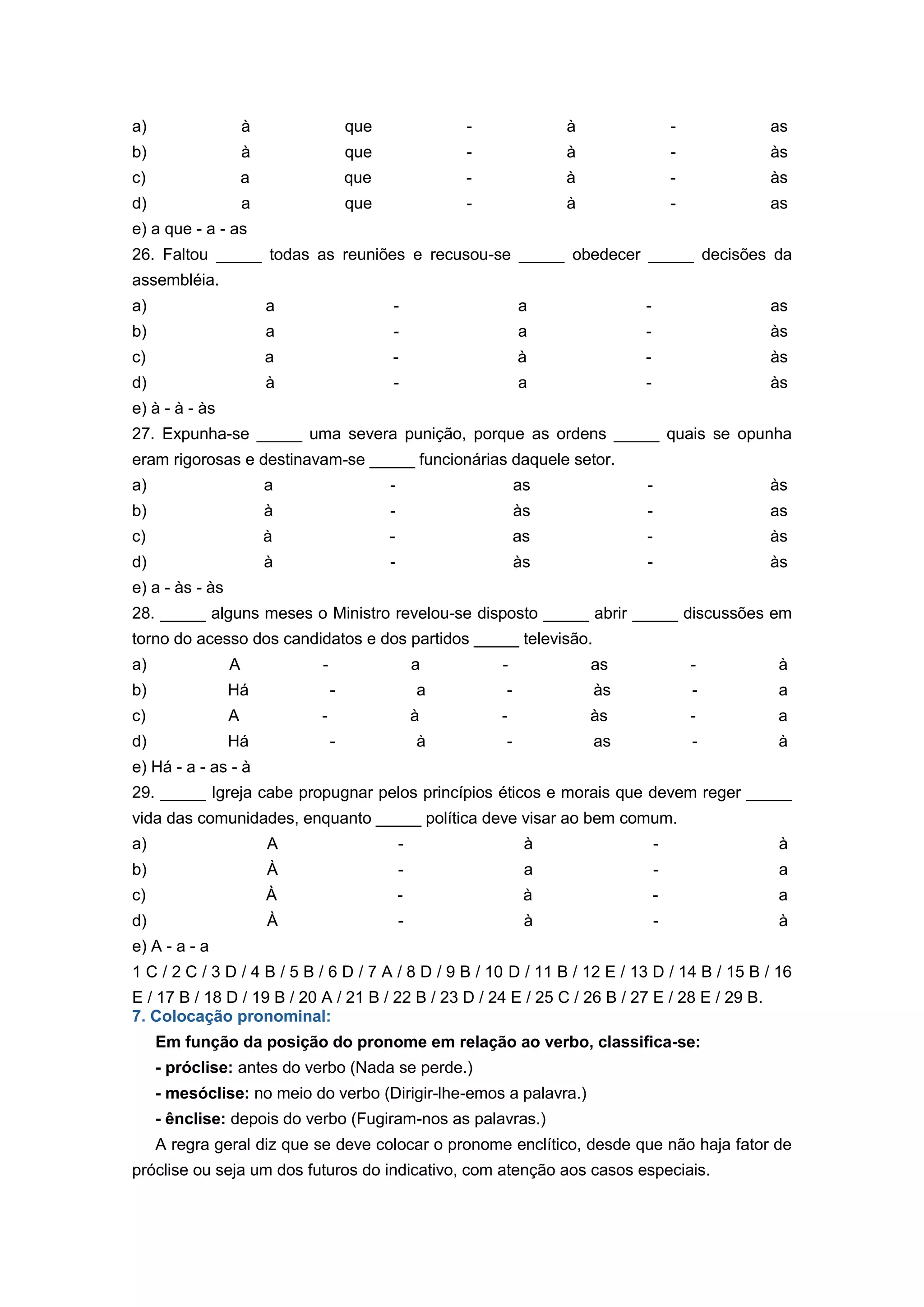 a) à que - à - as
b) à que - à - às
c) a que - à - às
d) a que - à - as
e) a que - a - as
26. Faltou _____ todas as reuniões e recusou-se _____ obedecer _____ decisões da
assembléia.
a) a - a - as
b) a - a - às
c) a - à - às
d) à - a - às
e) à - à - às
27. Expunha-se _____ uma severa punição, porque as ordens _____ quais se opunha
eram rigorosas e destinavam-se _____ funcionárias daquele setor.
a) a - as - às
b) à - às - as
c) à - as - às
d) à - às - às
e) a - às - às
28. _____ alguns meses o Ministro revelou-se disposto _____ abrir _____ discussões em
torno do acesso dos candidatos e dos partidos _____ televisão.
a) A - a - as - à
b) Há - a - às - a
c) A - à - às - a
d) Há - à - as - à
e) Há - a - as - à
29. _____ Igreja cabe propugnar pelos princípios éticos e morais que devem reger _____
vida das comunidades, enquanto _____ política deve visar ao bem comum.
a) A - à - à
b) À - a - a
c) À - à - a
d) À - à - à
e) A - a - a
1 C / 2 C / 3 D / 4 B / 5 B / 6 D / 7 A / 8 D / 9 B / 10 D / 11 B / 12 E / 13 D / 14 B / 15 B / 16
E / 17 B / 18 D / 19 B / 20 A / 21 B / 22 B / 23 D / 24 E / 25 C / 26 B / 27 E / 28 E / 29 B.
7. Colocação pronominal:
Em função da posição do pronome em relação ao verbo, classifica-se:
- próclise: antes do verbo (Nada se perde.)
- mesóclise: no meio do verbo (Dirigir-lhe-emos a palavra.)
- ênclise: depois do verbo (Fugiram-nos as palavras.)
A regra geral diz que se deve colocar o pronome enclítico, desde que não haja fator de
próclise ou seja um dos futuros do indicativo, com atenção aos casos especiais.
 