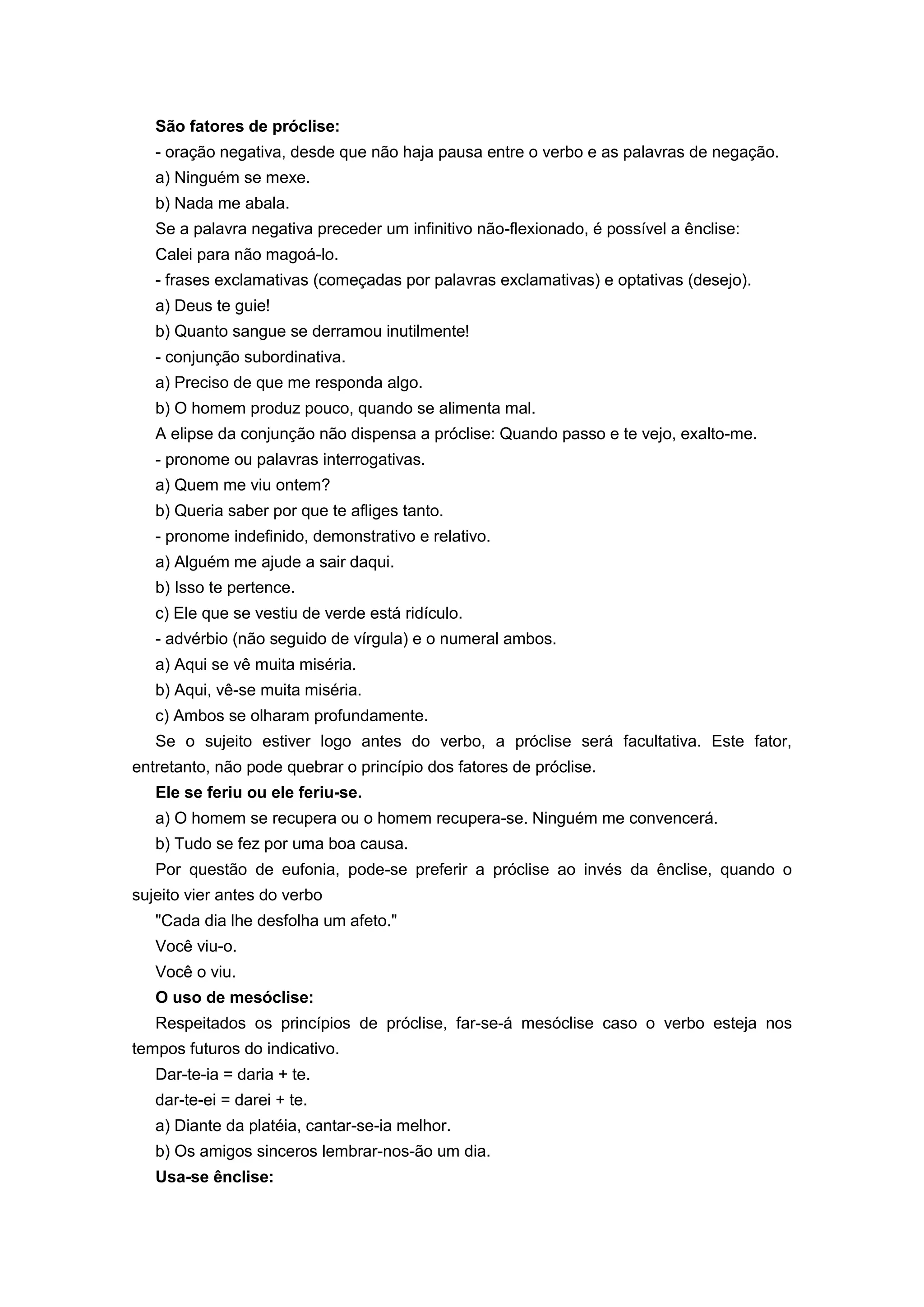 São fatores de próclise:
- oração negativa, desde que não haja pausa entre o verbo e as palavras de negação.
a) Ninguém se mexe.
b) Nada me abala.
Se a palavra negativa preceder um infinitivo não-flexionado, é possível a ênclise:
Calei para não magoá-lo.
- frases exclamativas (começadas por palavras exclamativas) e optativas (desejo).
a) Deus te guie!
b) Quanto sangue se derramou inutilmente!
- conjunção subordinativa.
a) Preciso de que me responda algo.
b) O homem produz pouco, quando se alimenta mal.
A elipse da conjunção não dispensa a próclise: Quando passo e te vejo, exalto-me.
- pronome ou palavras interrogativas.
a) Quem me viu ontem?
b) Queria saber por que te afliges tanto.
- pronome indefinido, demonstrativo e relativo.
a) Alguém me ajude a sair daqui.
b) Isso te pertence.
c) Ele que se vestiu de verde está ridículo.
- advérbio (não seguido de vírgula) e o numeral ambos.
a) Aqui se vê muita miséria.
b) Aqui, vê-se muita miséria.
c) Ambos se olharam profundamente.
Se o sujeito estiver logo antes do verbo, a próclise será facultativa. Este fator,
entretanto, não pode quebrar o princípio dos fatores de próclise.
Ele se feriu ou ele feriu-se.
a) O homem se recupera ou o homem recupera-se. Ninguém me convencerá.
b) Tudo se fez por uma boa causa.
Por questão de eufonia, pode-se preferir a próclise ao invés da ênclise, quando o
sujeito vier antes do verbo
"Cada dia lhe desfolha um afeto."
Você viu-o.
Você o viu.
O uso de mesóclise:
Respeitados os princípios de próclise, far-se-á mesóclise caso o verbo esteja nos
tempos futuros do indicativo.
Dar-te-ia = daria + te.
dar-te-ei = darei + te.
a) Diante da platéia, cantar-se-ia melhor.
b) Os amigos sinceros lembrar-nos-ão um dia.
Usa-se ênclise:
 