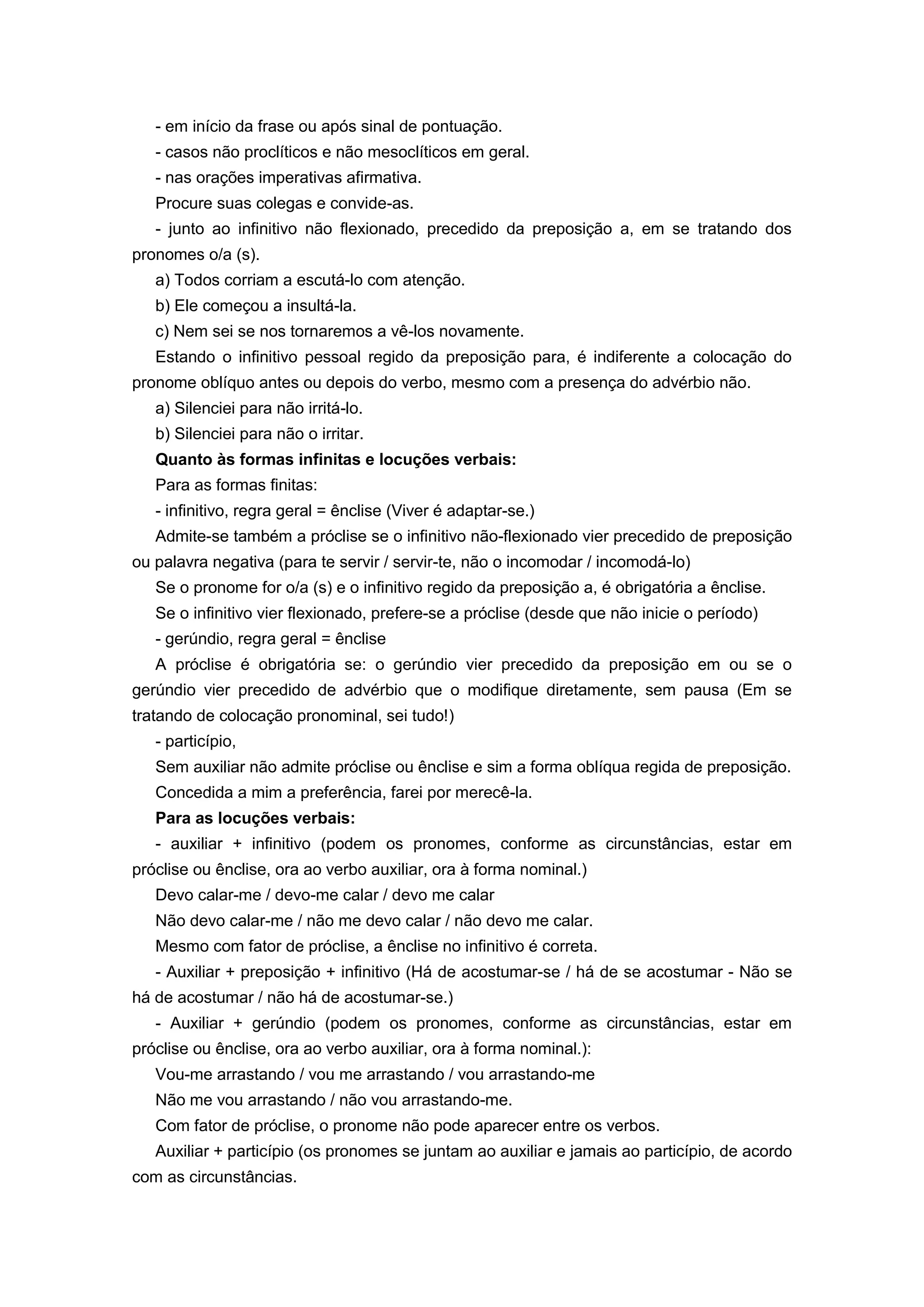 - em início da frase ou após sinal de pontuação.
- casos não proclíticos e não mesoclíticos em geral.
- nas orações imperativas afirmativa.
Procure suas colegas e convide-as.
- junto ao infinitivo não flexionado, precedido da preposição a, em se tratando dos
pronomes o/a (s).
a) Todos corriam a escutá-lo com atenção.
b) Ele começou a insultá-la.
c) Nem sei se nos tornaremos a vê-los novamente.
Estando o infinitivo pessoal regido da preposição para, é indiferente a colocação do
pronome oblíquo antes ou depois do verbo, mesmo com a presença do advérbio não.
a) Silenciei para não irritá-lo.
b) Silenciei para não o irritar.
Quanto às formas infinitas e locuções verbais:
Para as formas finitas:
- infinitivo, regra geral = ênclise (Viver é adaptar-se.)
Admite-se também a próclise se o infinitivo não-flexionado vier precedido de preposição
ou palavra negativa (para te servir / servir-te, não o incomodar / incomodá-lo)
Se o pronome for o/a (s) e o infinitivo regido da preposição a, é obrigatória a ênclise.
Se o infinitivo vier flexionado, prefere-se a próclise (desde que não inicie o período)
- gerúndio, regra geral = ênclise
A próclise é obrigatória se: o gerúndio vier precedido da preposição em ou se o
gerúndio vier precedido de advérbio que o modifique diretamente, sem pausa (Em se
tratando de colocação pronominal, sei tudo!)
- particípio,
Sem auxiliar não admite próclise ou ênclise e sim a forma oblíqua regida de preposição.
Concedida a mim a preferência, farei por merecê-la.
Para as locuções verbais:
- auxiliar + infinitivo (podem os pronomes, conforme as circunstâncias, estar em
próclise ou ênclise, ora ao verbo auxiliar, ora à forma nominal.)
Devo calar-me / devo-me calar / devo me calar
Não devo calar-me / não me devo calar / não devo me calar.
Mesmo com fator de próclise, a ênclise no infinitivo é correta.
- Auxiliar + preposição + infinitivo (Há de acostumar-se / há de se acostumar - Não se
há de acostumar / não há de acostumar-se.)
- Auxiliar + gerúndio (podem os pronomes, conforme as circunstâncias, estar em
próclise ou ênclise, ora ao verbo auxiliar, ora à forma nominal.):
Vou-me arrastando / vou me arrastando / vou arrastando-me
Não me vou arrastando / não vou arrastando-me.
Com fator de próclise, o pronome não pode aparecer entre os verbos.
Auxiliar + particípio (os pronomes se juntam ao auxiliar e jamais ao particípio, de acordo
com as circunstâncias.
 