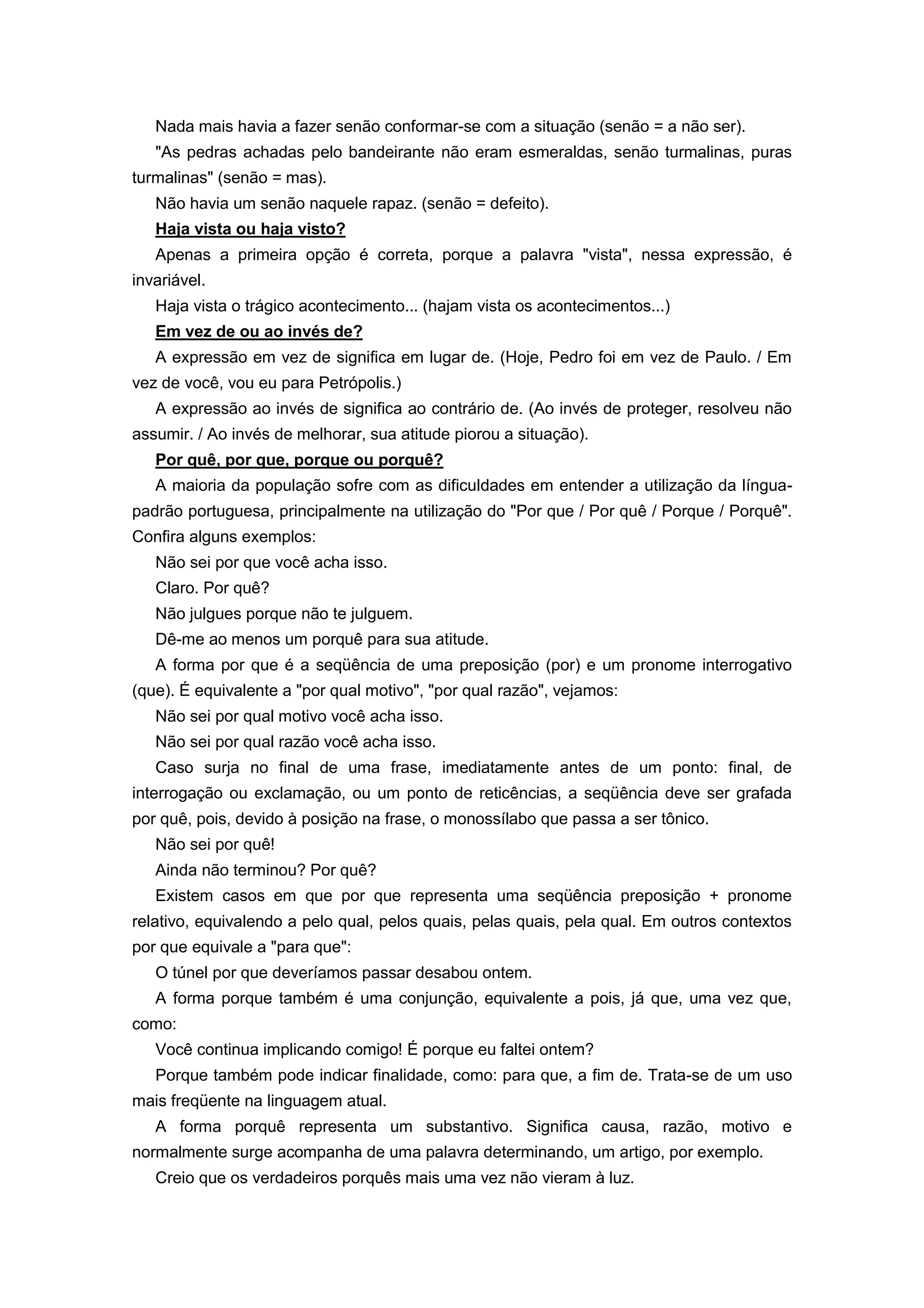 Nada mais havia a fazer senão conformar-se com a situação (senão = a não ser).
"As pedras achadas pelo bandeirante não eram esmeraldas, senão turmalinas, puras
turmalinas" (senão = mas).
Não havia um senão naquele rapaz. (senão = defeito).
Haja vista ou haja visto?
Apenas a primeira opção é correta, porque a palavra "vista", nessa expressão, é
invariável.
Haja vista o trágico acontecimento... (hajam vista os acontecimentos...)
Em vez de ou ao invés de?
A expressão em vez de significa em lugar de. (Hoje, Pedro foi em vez de Paulo. / Em
vez de você, vou eu para Petrópolis.)
A expressão ao invés de significa ao contrário de. (Ao invés de proteger, resolveu não
assumir. / Ao invés de melhorar, sua atitude piorou a situação).
Por quê, por que, porque ou porquê?
A maioria da população sofre com as dificuldades em entender a utilização da língua-
padrão portuguesa, principalmente na utilização do "Por que / Por quê / Porque / Porquê".
Confira alguns exemplos:
Não sei por que você acha isso.
Claro. Por quê?
Não julgues porque não te julguem.
Dê-me ao menos um porquê para sua atitude.
A forma por que é a seqüência de uma preposição (por) e um pronome interrogativo
(que). É equivalente a "por qual motivo", "por qual razão", vejamos:
Não sei por qual motivo você acha isso.
Não sei por qual razão você acha isso.
Caso surja no final de uma frase, imediatamente antes de um ponto: final, de
interrogação ou exclamação, ou um ponto de reticências, a seqüência deve ser grafada
por quê, pois, devido à posição na frase, o monossílabo que passa a ser tônico.
Não sei por quê!
Ainda não terminou? Por quê?
Existem casos em que por que representa uma seqüência preposição + pronome
relativo, equivalendo a pelo qual, pelos quais, pelas quais, pela qual. Em outros contextos
por que equivale a "para que":
O túnel por que deveríamos passar desabou ontem.
A forma porque também é uma conjunção, equivalente a pois, já que, uma vez que,
como:
Você continua implicando comigo! É porque eu faltei ontem?
Porque também pode indicar finalidade, como: para que, a fim de. Trata-se de um uso
mais freqüente na linguagem atual.
A forma porquê representa um substantivo. Significa causa, razão, motivo e
normalmente surge acompanha de uma palavra determinando, um artigo, por exemplo.
Creio que os verdadeiros porquês mais uma vez não vieram à luz.
 