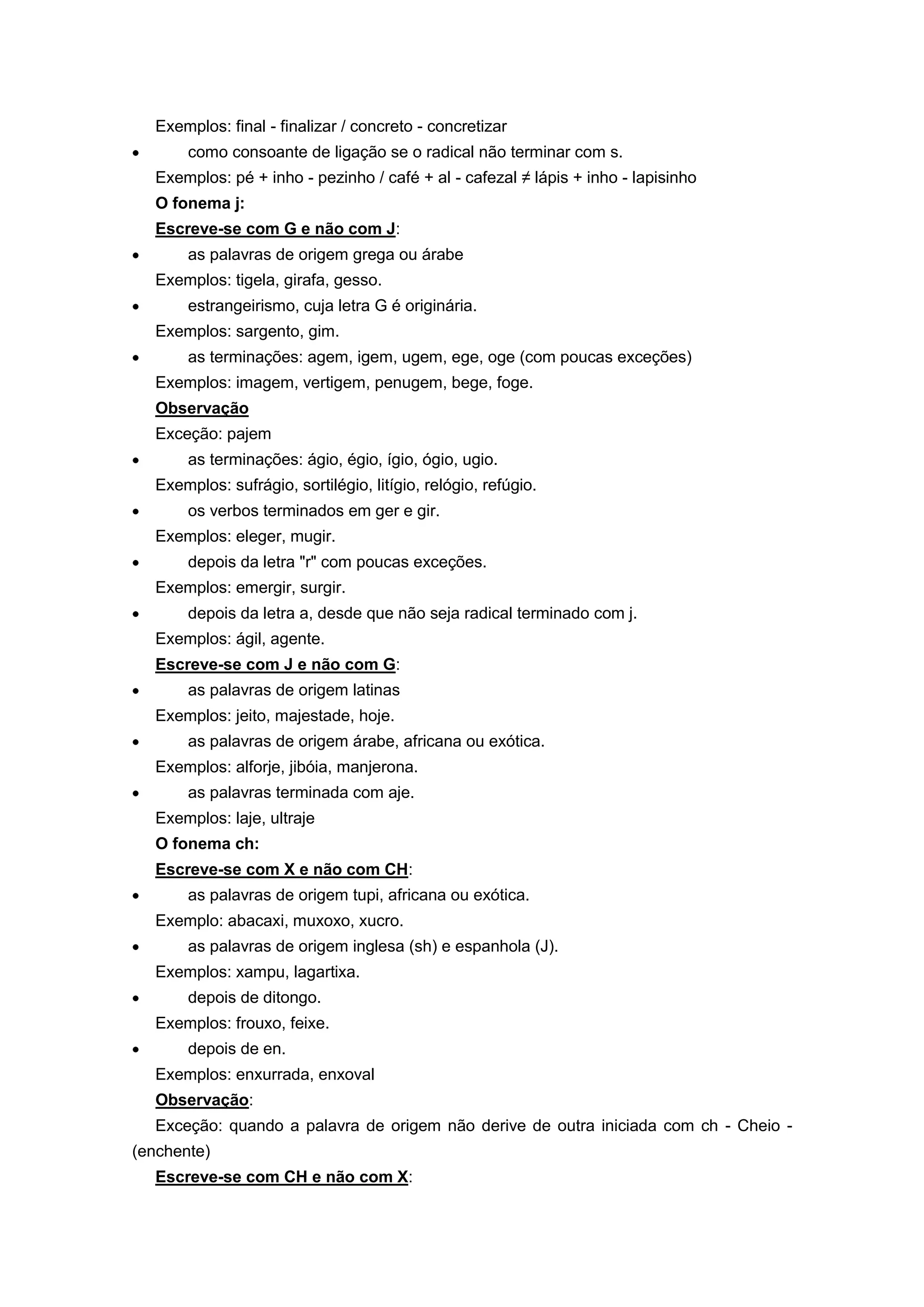 Exemplos: final - finalizar / concreto - concretizar
como consoante de ligação se o radical não terminar com s.
Exemplos: pé + inho - pezinho / café + al - cafezal ≠ lápis + inho - lapisinho
O fonema j:
Escreve-se com G e não com J:
as palavras de origem grega ou árabe
Exemplos: tigela, girafa, gesso.
estrangeirismo, cuja letra G é originária.
Exemplos: sargento, gim.
as terminações: agem, igem, ugem, ege, oge (com poucas exceções)
Exemplos: imagem, vertigem, penugem, bege, foge.
Observação
Exceção: pajem
as terminações: ágio, égio, ígio, ógio, ugio.
Exemplos: sufrágio, sortilégio, litígio, relógio, refúgio.
os verbos terminados em ger e gir.
Exemplos: eleger, mugir.
depois da letra "r" com poucas exceções.
Exemplos: emergir, surgir.
depois da letra a, desde que não seja radical terminado com j.
Exemplos: ágil, agente.
Escreve-se com J e não com G:
as palavras de origem latinas
Exemplos: jeito, majestade, hoje.
as palavras de origem árabe, africana ou exótica.
Exemplos: alforje, jibóia, manjerona.
as palavras terminada com aje.
Exemplos: laje, ultraje
O fonema ch:
Escreve-se com X e não com CH:
as palavras de origem tupi, africana ou exótica.
Exemplo: abacaxi, muxoxo, xucro.
as palavras de origem inglesa (sh) e espanhola (J).
Exemplos: xampu, lagartixa.
depois de ditongo.
Exemplos: frouxo, feixe.
depois de en.
Exemplos: enxurrada, enxoval
Observação:
Exceção: quando a palavra de origem não derive de outra iniciada com ch - Cheio -
(enchente)
Escreve-se com CH e não com X:
 