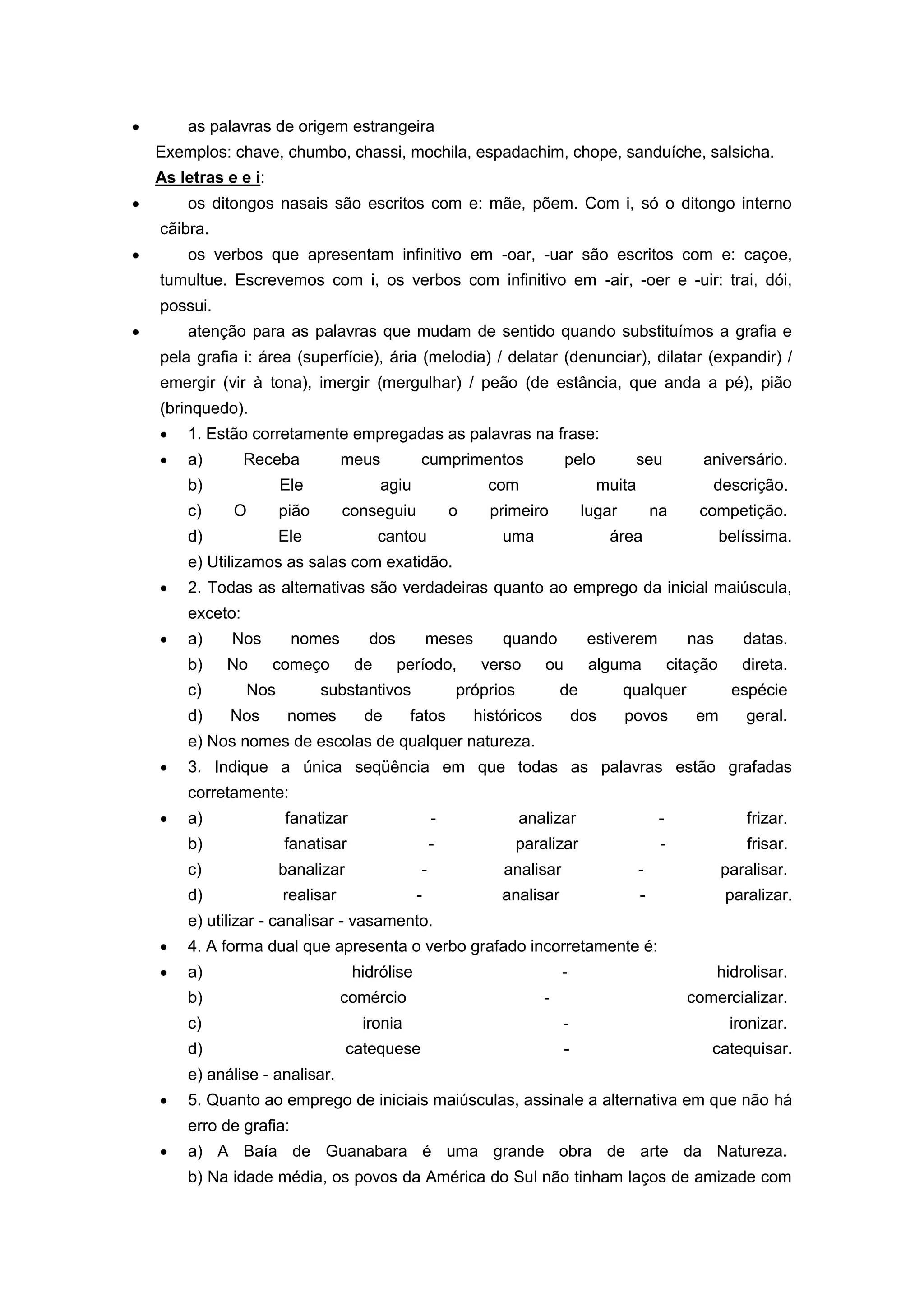as palavras de origem estrangeira
Exemplos: chave, chumbo, chassi, mochila, espadachim, chope, sanduíche, salsicha.
As letras e e i:
os ditongos nasais são escritos com e: mãe, põem. Com i, só o ditongo interno
cãibra.
os verbos que apresentam infinitivo em -oar, -uar são escritos com e: caçoe,
tumultue. Escrevemos com i, os verbos com infinitivo em -air, -oer e -uir: trai, dói,
possui.
atenção para as palavras que mudam de sentido quando substituímos a grafia e
pela grafia i: área (superfície), ária (melodia) / delatar (denunciar), dilatar (expandir) /
emergir (vir à tona), imergir (mergulhar) / peão (de estância, que anda a pé), pião
(brinquedo).
1. Estão corretamente empregadas as palavras na frase:
a) Receba meus cumprimentos pelo seu aniversário.
b) Ele agiu com muita descrição.
c) O pião conseguiu o primeiro lugar na competição.
d) Ele cantou uma área belíssima.
e) Utilizamos as salas com exatidão.
2. Todas as alternativas são verdadeiras quanto ao emprego da inicial maiúscula,
exceto:
a) Nos nomes dos meses quando estiverem nas datas.
b) No começo de período, verso ou alguma citação direta.
c) Nos substantivos próprios de qualquer espécie
d) Nos nomes de fatos históricos dos povos em geral.
e) Nos nomes de escolas de qualquer natureza.
3. Indique a única seqüência em que todas as palavras estão grafadas
corretamente:
a) fanatizar - analizar - frizar.
b) fanatisar - paralizar - frisar.
c) banalizar - analisar - paralisar.
d) realisar - analisar - paralizar.
e) utilizar - canalisar - vasamento.
4. A forma dual que apresenta o verbo grafado incorretamente é:
a) hidrólise - hidrolisar.
b) comércio - comercializar.
c) ironia - ironizar.
d) catequese - catequisar.
e) análise - analisar.
5. Quanto ao emprego de iniciais maiúsculas, assinale a alternativa em que não há
erro de grafia:
a) A Baía de Guanabara é uma grande obra de arte da Natureza.
b) Na idade média, os povos da América do Sul não tinham laços de amizade com
 
