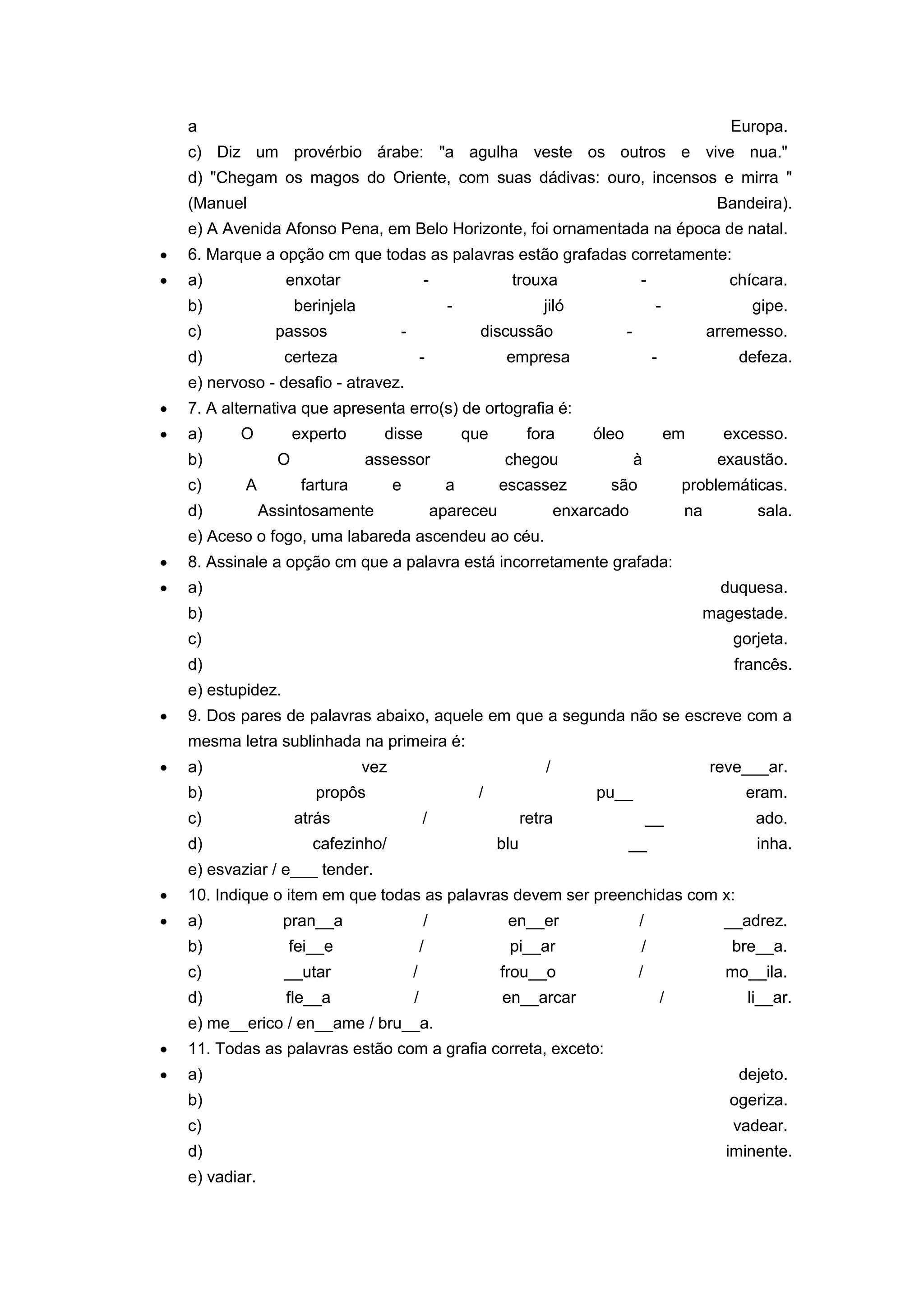 a Europa.
c) Diz um provérbio árabe: "a agulha veste os outros e vive nua."
d) "Chegam os magos do Oriente, com suas dádivas: ouro, incensos e mirra "
(Manuel Bandeira).
e) A Avenida Afonso Pena, em Belo Horizonte, foi ornamentada na época de natal.
6. Marque a opção cm que todas as palavras estão grafadas corretamente:
a) enxotar - trouxa - chícara.
b) berinjela - jiló - gipe.
c) passos - discussão - arremesso.
d) certeza - empresa - defeza.
e) nervoso - desafio - atravez.
7. A alternativa que apresenta erro(s) de ortografia é:
a) O experto disse que fora óleo em excesso.
b) O assessor chegou à exaustão.
c) A fartura e a escassez são problemáticas.
d) Assintosamente apareceu enxarcado na sala.
e) Aceso o fogo, uma labareda ascendeu ao céu.
8. Assinale a opção cm que a palavra está incorretamente grafada:
a) duquesa.
b) magestade.
c) gorjeta.
d) francês.
e) estupidez.
9. Dos pares de palavras abaixo, aquele em que a segunda não se escreve com a
mesma letra sublinhada na primeira é:
a) vez / reve___ar.
b) propôs / pu__ eram.
c) atrás / retra __ ado.
d) cafezinho/ blu __ inha.
e) esvaziar / e___ tender.
10. Indique o item em que todas as palavras devem ser preenchidas com x:
a) pran__a / en__er / __adrez.
b) fei__e / pi__ar / bre__a.
c) __utar / frou__o / mo__ila.
d) fle__a / en__arcar / li__ar.
e) me__erico / en__ame / bru__a.
11. Todas as palavras estão com a grafia correta, exceto:
a) dejeto.
b) ogeriza.
c) vadear.
d) iminente.
e) vadiar.
 