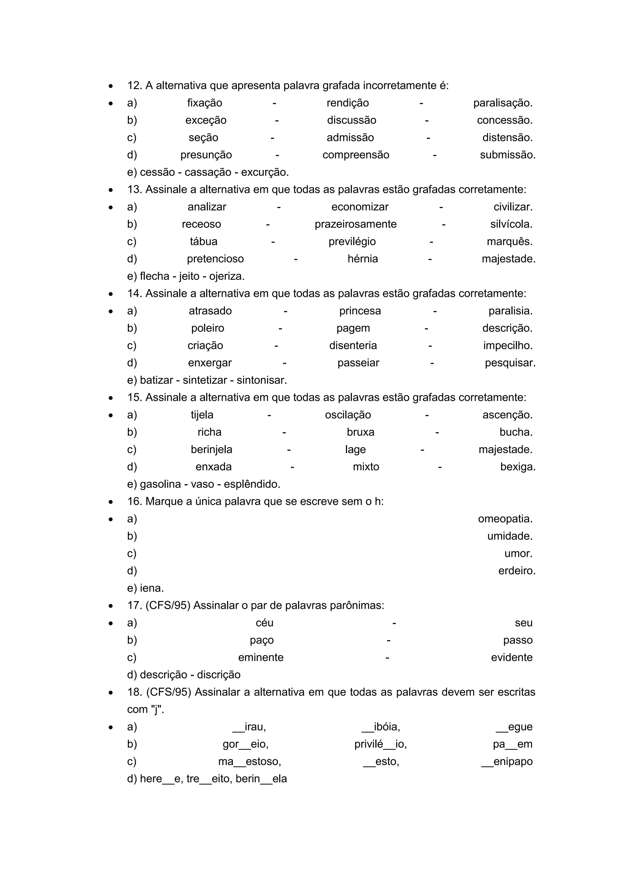 12. A alternativa que apresenta palavra grafada incorretamente é:
a) fixação - rendição - paralisação.
b) exceção - discussão - concessão.
c) seção - admissão - distensão.
d) presunção - compreensão - submissão.
e) cessão - cassação - excurção.
13. Assinale a alternativa em que todas as palavras estão grafadas corretamente:
a) analizar - economizar - civilizar.
b) receoso - prazeirosamente - silvícola.
c) tábua - previlégio - marquês.
d) pretencioso - hérnia - majestade.
e) flecha - jeito - ojeriza.
14. Assinale a alternativa em que todas as palavras estão grafadas corretamente:
a) atrasado - princesa - paralisia.
b) poleiro - pagem - descrição.
c) criação - disenteria - impecilho.
d) enxergar - passeiar - pesquisar.
e) batizar - sintetizar - sintonisar.
15. Assinale a alternativa em que todas as palavras estão grafadas corretamente:
a) tijela - oscilação - ascenção.
b) richa - bruxa - bucha.
c) berinjela - lage - majestade.
d) enxada - mixto - bexiga.
e) gasolina - vaso - esplêndido.
16. Marque a única palavra que se escreve sem o h:
a) omeopatia.
b) umidade.
c) umor.
d) erdeiro.
e) iena.
17. (CFS/95) Assinalar o par de palavras parônimas:
a) céu - seu
b) paço - passo
c) eminente - evidente
d) descrição - discrição
18. (CFS/95) Assinalar a alternativa em que todas as palavras devem ser escritas
com "j".
a) __irau, __ibóia, __egue
b) gor__eio, privilé__io, pa__em
c) ma__estoso, __esto, __enipapo
d) here__e, tre__eito, berin__ela
 