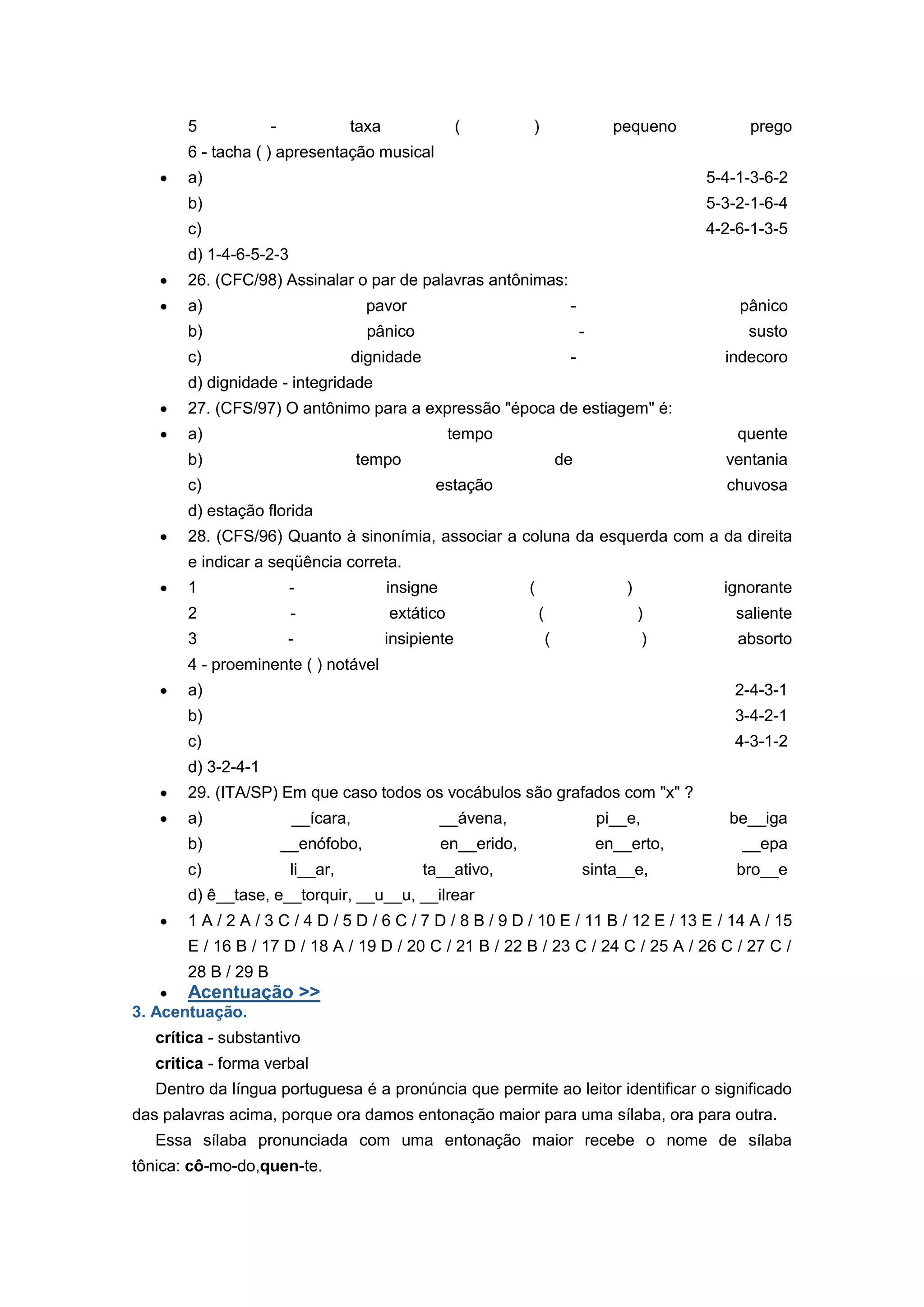 5 - taxa ( ) pequeno prego
6 - tacha ( ) apresentação musical
a) 5-4-1-3-6-2
b) 5-3-2-1-6-4
c) 4-2-6-1-3-5
d) 1-4-6-5-2-3
26. (CFC/98) Assinalar o par de palavras antônimas:
a) pavor - pânico
b) pânico - susto
c) dignidade - indecoro
d) dignidade - integridade
27. (CFS/97) O antônimo para a expressão "época de estiagem" é:
a) tempo quente
b) tempo de ventania
c) estação chuvosa
d) estação florida
28. (CFS/96) Quanto à sinonímia, associar a coluna da esquerda com a da direita
e indicar a seqüência correta.
1 - insigne ( ) ignorante
2 - extático ( ) saliente
3 - insipiente ( ) absorto
4 - proeminente ( ) notável
a) 2-4-3-1
b) 3-4-2-1
c) 4-3-1-2
d) 3-2-4-1
29. (ITA/SP) Em que caso todos os vocábulos são grafados com "x" ?
a) __ícara, __ávena, pi__e, be__iga
b) __enófobo, en__erido, en__erto, __epa
c) li__ar, ta__ativo, sinta__e, bro__e
d) ê__tase, e__torquir, __u__u, __ilrear
1 A / 2 A / 3 C / 4 D / 5 D / 6 C / 7 D / 8 B / 9 D / 10 E / 11 B / 12 E / 13 E / 14 A / 15
E / 16 B / 17 D / 18 A / 19 D / 20 C / 21 B / 22 B / 23 C / 24 C / 25 A / 26 C / 27 C /
28 B / 29 B
Acentuação >>
3. Acentuação.
crítica - substantivo
critica - forma verbal
Dentro da língua portuguesa é a pronúncia que permite ao leitor identificar o significado
das palavras acima, porque ora damos entonação maior para uma sílaba, ora para outra.
Essa sílaba pronunciada com uma entonação maior recebe o nome de sílaba
tônica: cô-mo-do,quen-te.
 