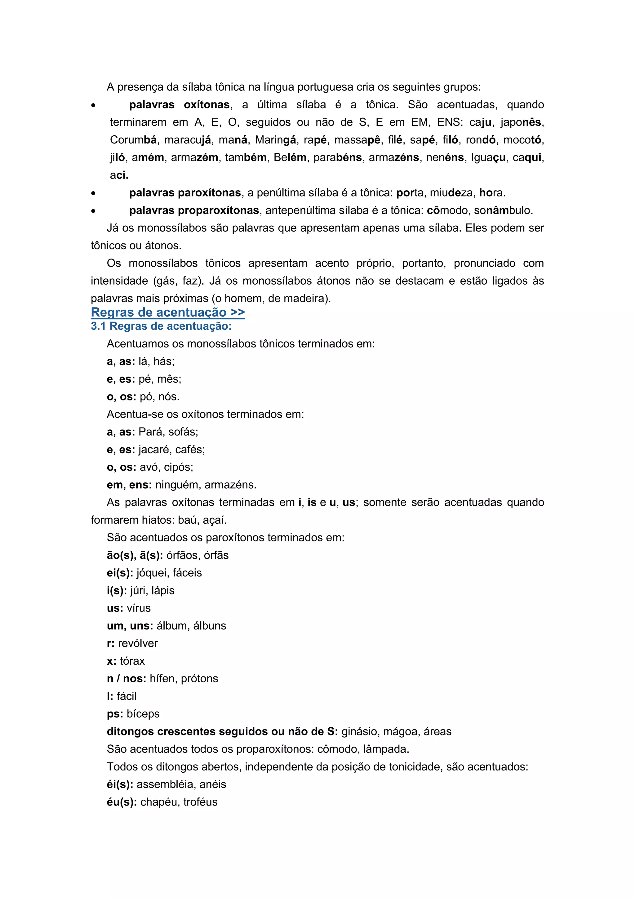 A presença da sílaba tônica na língua portuguesa cria os seguintes grupos:
palavras oxítonas, a última sílaba é a tônica. São acentuadas, quando
terminarem em A, E, O, seguidos ou não de S, E em EM, ENS: caju, japonês,
Corumbá, maracujá, maná, Maringá, rapé, massapê, filé, sapé, filó, rondó, mocotó,
jiló, amém, armazém, também, Belém, parabéns, armazéns, nenéns, Iguaçu, caqui,
aci.
palavras paroxítonas, a penúltima sílaba é a tônica: porta, miudeza, hora.
palavras proparoxítonas, antepenúltima sílaba é a tônica: cômodo, sonâmbulo.
Já os monossílabos são palavras que apresentam apenas uma sílaba. Eles podem ser
tônicos ou átonos.
Os monossílabos tônicos apresentam acento próprio, portanto, pronunciado com
intensidade (gás, faz). Já os monossílabos átonos não se destacam e estão ligados às
palavras mais próximas (o homem, de madeira).
Regras de acentuação >>
3.1 Regras de acentuação:
Acentuamos os monossílabos tônicos terminados em:
a, as: lá, hás;
e, es: pé, mês;
o, os: pó, nós.
Acentua-se os oxítonos terminados em:
a, as: Pará, sofás;
e, es: jacaré, cafés;
o, os: avó, cipós;
em, ens: ninguém, armazéns.
As palavras oxítonas terminadas em i, is e u, us; somente serão acentuadas quando
formarem hiatos: baú, açaí.
São acentuados os paroxítonos terminados em:
ão(s), ã(s): órfãos, órfãs
ei(s): jóquei, fáceis
i(s): júri, lápis
us: vírus
um, uns: álbum, álbuns
r: revólver
x: tórax
n / nos: hífen, prótons
l: fácil
ps: bíceps
ditongos crescentes seguidos ou não de S: ginásio, mágoa, áreas
São acentuados todos os proparoxítonos: cômodo, lâmpada.
Todos os ditongos abertos, independente da posição de tonicidade, são acentuados:
éi(s): assembléia, anéis
éu(s): chapéu, troféus
 