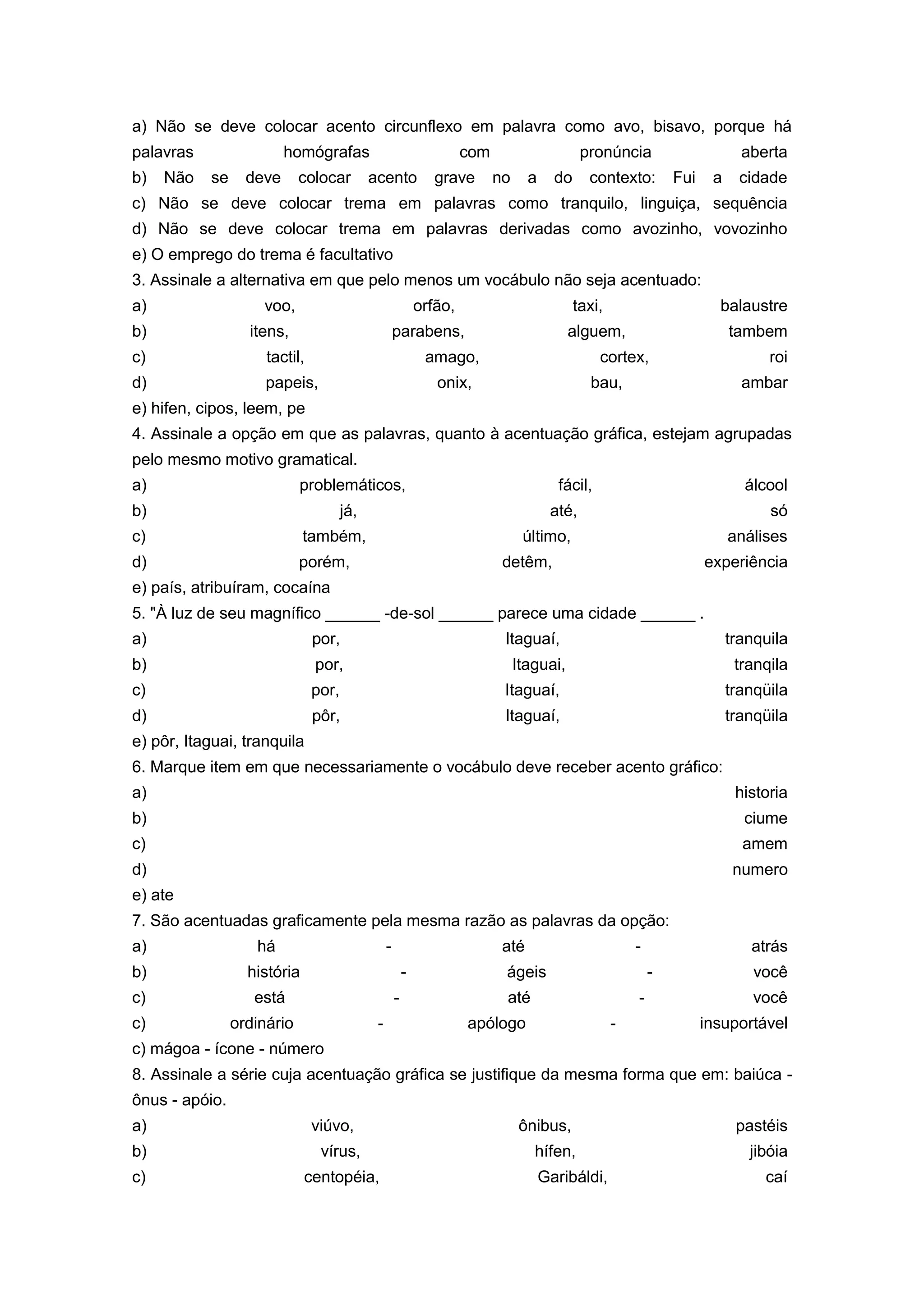 a) Não se deve colocar acento circunflexo em palavra como avo, bisavo, porque há
palavras homógrafas com pronúncia aberta
b) Não se deve colocar acento grave no a do contexto: Fui a cidade
c) Não se deve colocar trema em palavras como tranquilo, linguiça, sequência
d) Não se deve colocar trema em palavras derivadas como avozinho, vovozinho
e) O emprego do trema é facultativo
3. Assinale a alternativa em que pelo menos um vocábulo não seja acentuado:
a) voo, orfão, taxi, balaustre
b) itens, parabens, alguem, tambem
c) tactil, amago, cortex, roi
d) papeis, onix, bau, ambar
e) hifen, cipos, leem, pe
4. Assinale a opção em que as palavras, quanto à acentuação gráfica, estejam agrupadas
pelo mesmo motivo gramatical.
a) problemáticos, fácil, álcool
b) já, até, só
c) também, último, análises
d) porém, detêm, experiência
e) país, atribuíram, cocaína
5. "À luz de seu magnífico ______ -de-sol ______ parece uma cidade ______ .
a) por, Itaguaí, tranquila
b) por, Itaguai, tranqila
c) por, Itaguaí, tranqüila
d) pôr, Itaguaí, tranqüila
e) pôr, Itaguai, tranquila
6. Marque item em que necessariamente o vocábulo deve receber acento gráfico:
a) historia
b) ciume
c) amem
d) numero
e) ate
7. São acentuadas graficamente pela mesma razão as palavras da opção:
a) há - até - atrás
b) história - ágeis - você
c) está - até - você
c) ordinário - apólogo - insuportável
c) mágoa - ícone - número
8. Assinale a série cuja acentuação gráfica se justifique da mesma forma que em: baiúca -
ônus - apóio.
a) viúvo, ônibus, pastéis
b) vírus, hífen, jibóia
c) centopéia, Garibáldi, caí
 